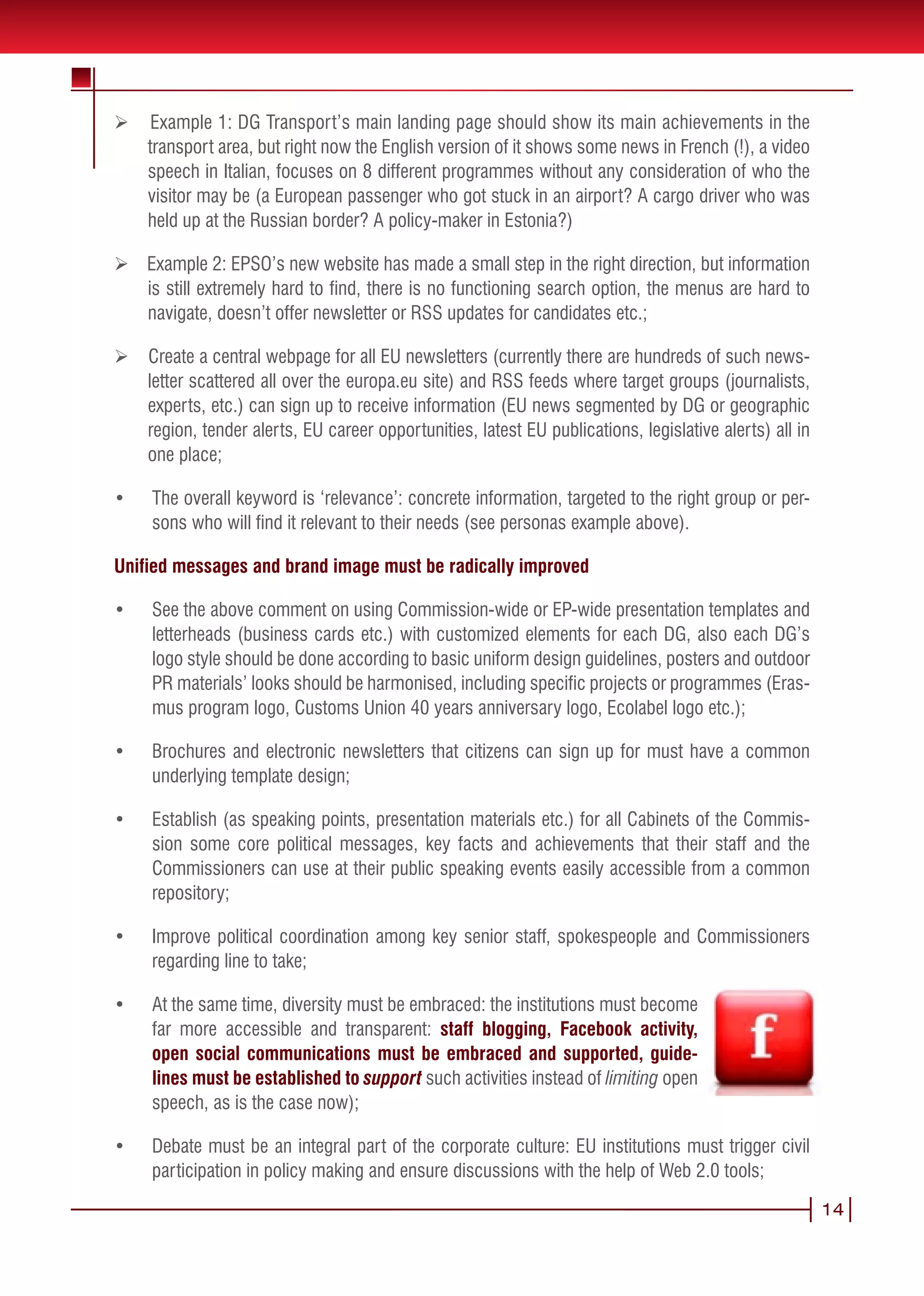 Ø     Example 1: DG Transport’s main landing page should show its main achievements in the
     transport area, but right now the English version of it shows some news in French (!), a video
     speech in Italian, focuses on 8 different programmes without any consideration of who the
     visitor may be (a European passenger who got stuck in an airport? A cargo driver who was
     held up at the Russian border? A policy-maker in Estonia?)

Ø Example 2: EPSO’s new website has made a small step in the right direction, but information
  is still extremely hard to find, there is no functioning search option, the menus are hard to
  navigate, doesn’t offer newsletter or RSS updates for candidates etc.;

Ø    Create a central webpage for all EU newsletters (currently there are hundreds of such news-
     letter scattered all over the europa.eu site) and RSS feeds where target groups (journalists,
     experts, etc.) can sign up to receive information (EU news segmented by DG or geographic
     region, tender alerts, EU career opportunities, latest EU publications, legislative alerts) all in
     one place;

•	   The overall keyword is ‘relevance’: concrete information, targeted to the right group or per-
     sons who will find it relevant to their needs (see personas example above).

Unified messages and brand image must be radically improved

•	   See the above comment on using Commission-wide or EP-wide presentation templates and
     letterheads (business cards etc.) with customized elements for each DG, also each DG’s
     logo style should be done according to basic uniform design guidelines, posters and outdoor
     PR materials’ looks should be harmonised, including specific projects or programmes (Eras-
     mus program logo, Customs Union 40 years anniversary logo, Ecolabel logo etc.);

•	   Brochures and electronic newsletters that citizens can sign up for must have a common
     underlying template design;

•	   Establish (as speaking points, presentation materials etc.) for all Cabinets of the Commis-
     sion some core political messages, key facts and achievements that their staff and the
     Commissioners can use at their public speaking events easily accessible from a common
     repository;

•	   Improve political coordination among key senior staff, spokespeople and Commissioners
     regarding line to take;

•	   At the same time, diversity must be embraced: the institutions must become
     far more accessible and transparent: staff blogging, Facebook activity,
     open social communications must be embraced and supported, guide-
     lines must be established to support such activities instead of limiting open
     speech, as is the case now);

•	   Debate must be an integral part of the corporate culture: EU institutions must trigger civil
     participation in policy making and ensure discussions with the help of Web 2.0 tools;

                                                                                                          14
 