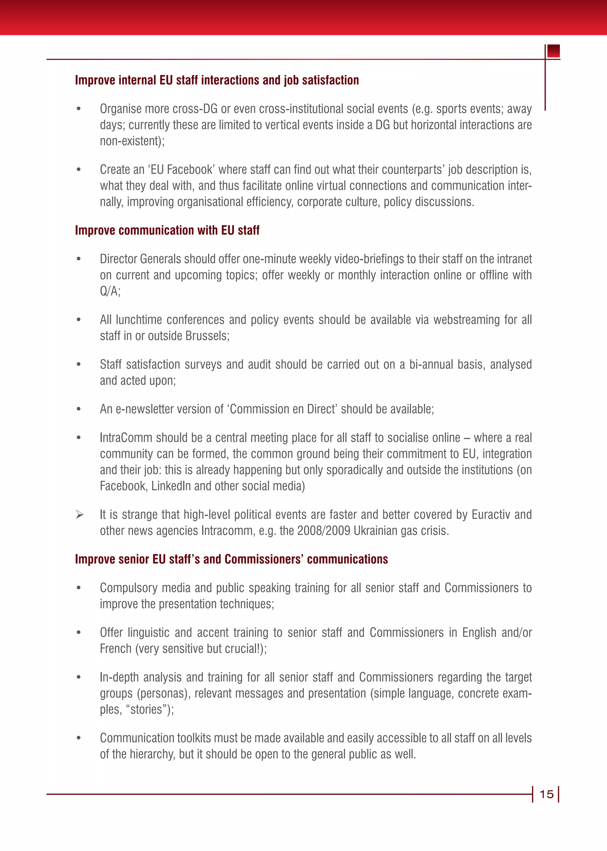 Improve internal EU staff interactions and job satisfaction

•	   Organise more cross-DG or even cross-institutional social events (e.g. sports events; away
     days; currently these are limited to vertical events inside a DG but horizontal interactions are
     non-existent);

•	   Create an ‘EU Facebook’ where staff can find out what their counterparts’ job description is,
     what they deal with, and thus facilitate online virtual connections and communication inter-
     nally, improving organisational efficiency, corporate culture, policy discussions.

Improve communication with EU staff

•	   Director Generals should offer one-minute weekly video-briefings to their staff on the intranet
     on current and upcoming topics; offer weekly or monthly interaction online or offline with
     Q/A;

•	   All lunchtime conferences and policy events should be available via webstreaming for all
     staff in or outside Brussels;

•	   Staff satisfaction surveys and audit should be carried out on a bi-annual basis, analysed
     and acted upon;

•	   An e-newsletter version of ‘Commission en Direct’ should be available;

•	   IntraComm should be a central meeting place for all staff to socialise online – where a real
     community can be formed, the common ground being their commitment to EU, integration
     and their job: this is already happening but only sporadically and outside the institutions (on
     Facebook, LinkedIn and other social media)

Ø    It is strange that high-level political events are faster and better covered by Euractiv and
     other news agencies Intracomm, e.g. the 2008/2009 Ukrainian gas crisis.

Improve senior EU staff’s and Commissioners’ communications

•	   Compulsory media and public speaking training for all senior staff and Commissioners to
     improve the presentation techniques;

•	   Offer linguistic and accent training to senior staff and Commissioners in English and/or
     French (very sensitive but crucial!);

•	   In-depth analysis and training for all senior staff and Commissioners regarding the target
     groups (personas), relevant messages and presentation (simple language, concrete exam-
     ples, “stories”);

•	   Communication toolkits must be made available and easily accessible to all staff on all levels
     of the hierarchy, but it should be open to the general public as well.


                                                                                                        15
 
