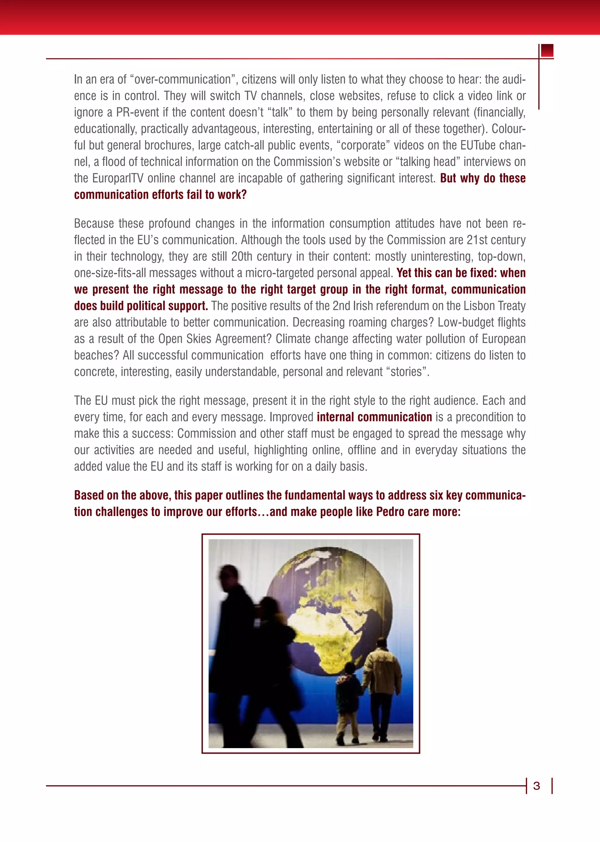 In an era of “over-communication”, citizens will only listen to what they choose to hear: the audi-
ence is in control. They will switch TV channels, close websites, refuse to click a video link or
ignore a PR-event if the content doesn’t “talk” to them by being personally relevant (financially,
educationally, practically advantageous, interesting, entertaining or all of these together). Colour-
ful but general brochures, large catch-all public events, “corporate” videos on the EUTube chan-
nel, a flood of technical information on the Commission’s website or “talking head” interviews on
the EuroparlTV online channel are incapable of gathering significant interest. But why do these
communication efforts fail to work?

Because these profound changes in the information consumption attitudes have not been re-
flected in the EU’s communication. Although the tools used by the Commission are 21st century
in their technology, they are still 20th century in their content: mostly uninteresting, top-down,
one-size-fits-all messages without a micro-targeted personal appeal. Yet this can be fixed: when
we present the right message to the right target group in the right format, communication
does build political support. The positive results of the 2nd Irish referendum on the Lisbon Treaty
are also attributable to better communication. Decreasing roaming charges? Low-budget flights
as a result of the Open Skies Agreement? Climate change affecting water pollution of European
beaches? All successful communication efforts have one thing in common: citizens do listen to
concrete, interesting, easily understandable, personal and relevant “stories”.

The EU must pick the right message, present it in the right style to the right audience. Each and
every time, for each and every message. Improved internal communication is a precondition to
make this a success: Commission and other staff must be engaged to spread the message why
our activities are needed and useful, highlighting online, offline and in everyday situations the
added value the EU and its staff is working for on a daily basis.

Based on the above, this paper outlines the fundamental ways to address six key communica-
tion challenges to improve our efforts…and make people like Pedro care more:




                                                                                                        3
 