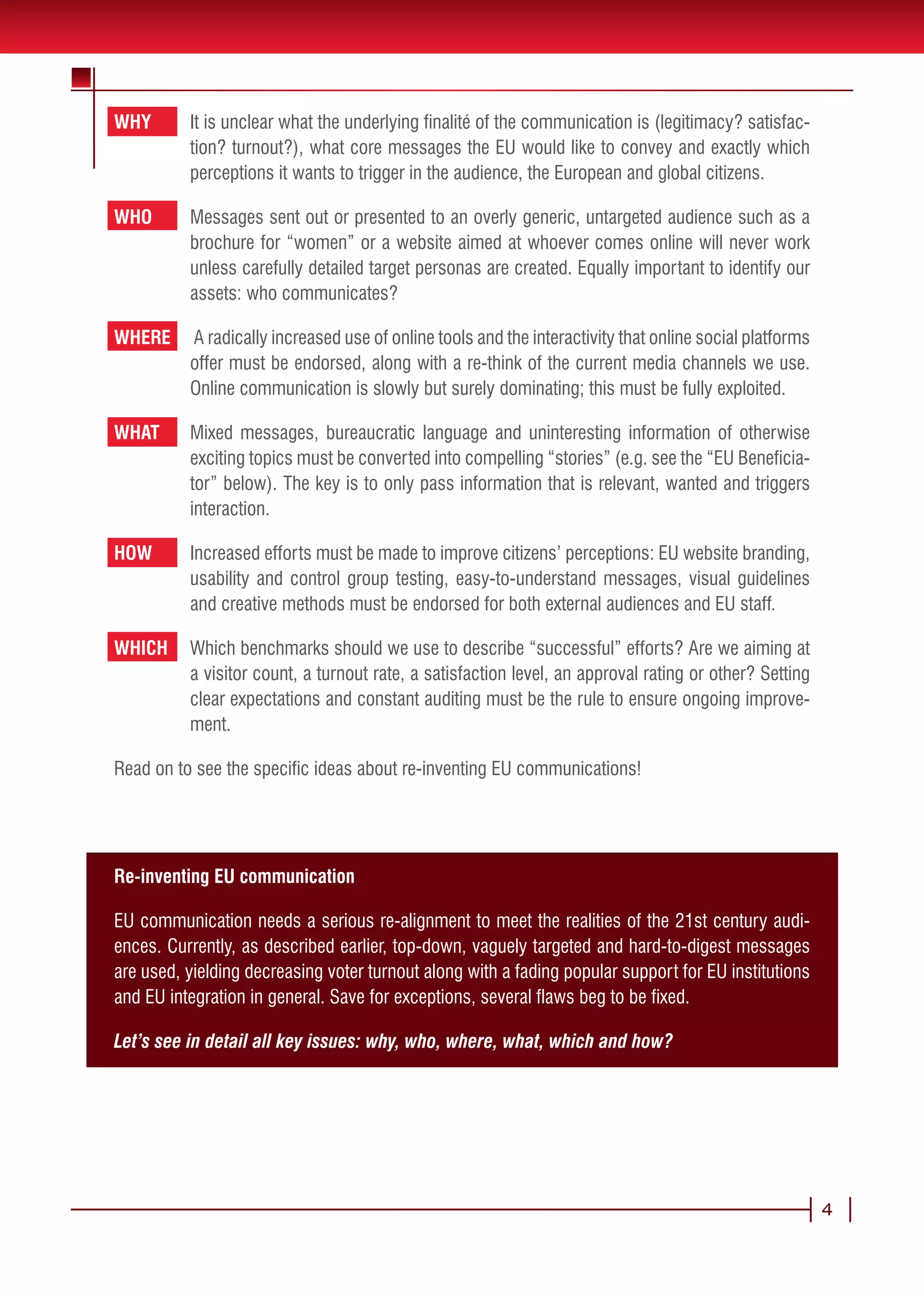 WHY       It is unclear what the underlying finalité of the communication is (legitimacy? satisfac-
          tion? turnout?), what core messages the EU would like to convey and exactly which
          perceptions it wants to trigger in the audience, the European and global citizens.

WHO       Messages sent out or presented to an overly generic, untargeted audience such as a
          brochure for “women” or a website aimed at whoever comes online will never work
          unless carefully detailed target personas are created. Equally important to identify our
          assets: who communicates?

WHERE     A radically increased use of online tools and the interactivity that online social platforms
          offer must be endorsed, along with a re-think of the current media channels we use.
          Online communication is slowly but surely dominating; this must be fully exploited.

WHAT      Mixed messages, bureaucratic language and uninteresting information of otherwise
          exciting topics must be converted into compelling “stories” (e.g. see the “EU Beneficia-
          tor” below). The key is to only pass information that is relevant, wanted and triggers
          interaction.

HOW       Increased efforts must be made to improve citizens’ perceptions: EU website branding,
          usability and control group testing, easy-to-understand messages, visual guidelines
          and creative methods must be endorsed for both external audiences and EU staff.

WHICH     Which benchmarks should we use to describe “successful” efforts? Are we aiming at
          a visitor count, a turnout rate, a satisfaction level, an approval rating or other? Setting
          clear expectations and constant auditing must be the rule to ensure ongoing improve-
          ment.

Read on to see the specific ideas about re-inventing EU communications!




Re-inventing EU communication

EU communication needs a serious re-alignment to meet the realities of the 21st century audi-
ences. Currently, as described earlier, top-down, vaguely targeted and hard-to-digest messages
are used, yielding decreasing voter turnout along with a fading popular support for EU institutions
and EU integration in general. Save for exceptions, several flaws beg to be fixed.

Let’s see in detail all key issues: why, who, where, what, which and how?




                                                                                                         4
 