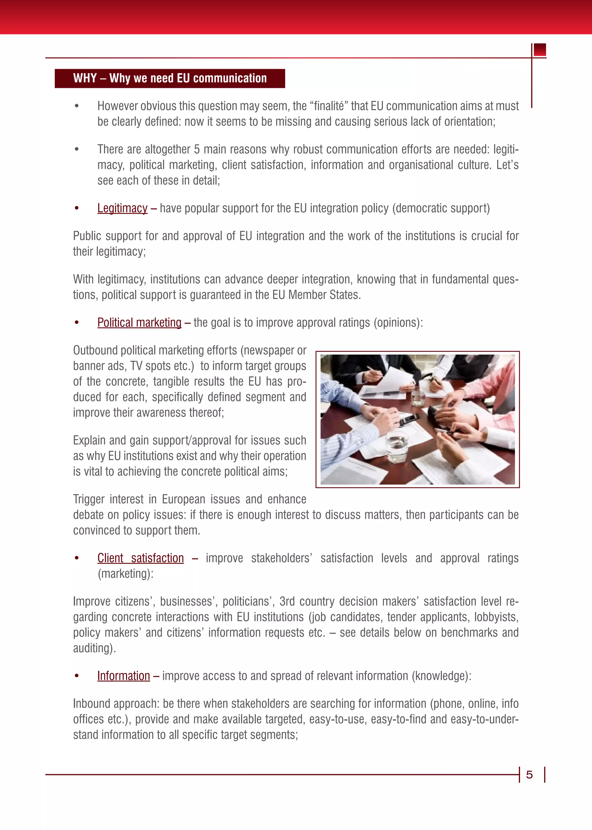 WHY – Why we need EU communication

•	   However obvious this question may seem, the “finalité” that EU communication aims at must
     be clearly defined: now it seems to be missing and causing serious lack of orientation;

•	   There are altogether 5 main reasons why robust communication efforts are needed: legiti-
     macy, political marketing, client satisfaction, information and organisational culture. Let’s
     see each of these in detail;

•	   Legitimacy – have popular support for the EU integration policy (democratic support)

Public support for and approval of EU integration and the work of the institutions is crucial for
their legitimacy;

With legitimacy, institutions can advance deeper integration, knowing that in fundamental ques-
tions, political support is guaranteed in the EU Member States.

•	   Political marketing – the goal is to improve approval ratings (opinions):

Outbound political marketing efforts (newspaper or
banner ads, TV spots etc.) to inform target groups
of the concrete, tangible results the EU has pro-
duced for each, specifically defined segment and
improve their awareness thereof;

Explain and gain support/approval for issues such
as why EU institutions exist and why their operation
is vital to achieving the concrete political aims;

Trigger interest in European issues and enhance
debate on policy issues: if there is enough interest to discuss matters, then participants can be
convinced to support them.

•	   Client satisfaction – improve stakeholders’ satisfaction levels and approval ratings
     (marketing):

Improve citizens’, businesses’, politicians’, 3rd country decision makers’ satisfaction level re-
garding concrete interactions with EU institutions (job candidates, tender applicants, lobbyists,
policy makers’ and citizens’ information requests etc. – see details below on benchmarks and
auditing).

•	   Information – improve access to and spread of relevant information (knowledge):

Inbound approach: be there when stakeholders are searching for information (phone, online, info
offices etc.), provide and make available targeted, easy-to-use, easy-to-find and easy-to-under-
stand information to all specific target segments;


                                                                                                     5
 