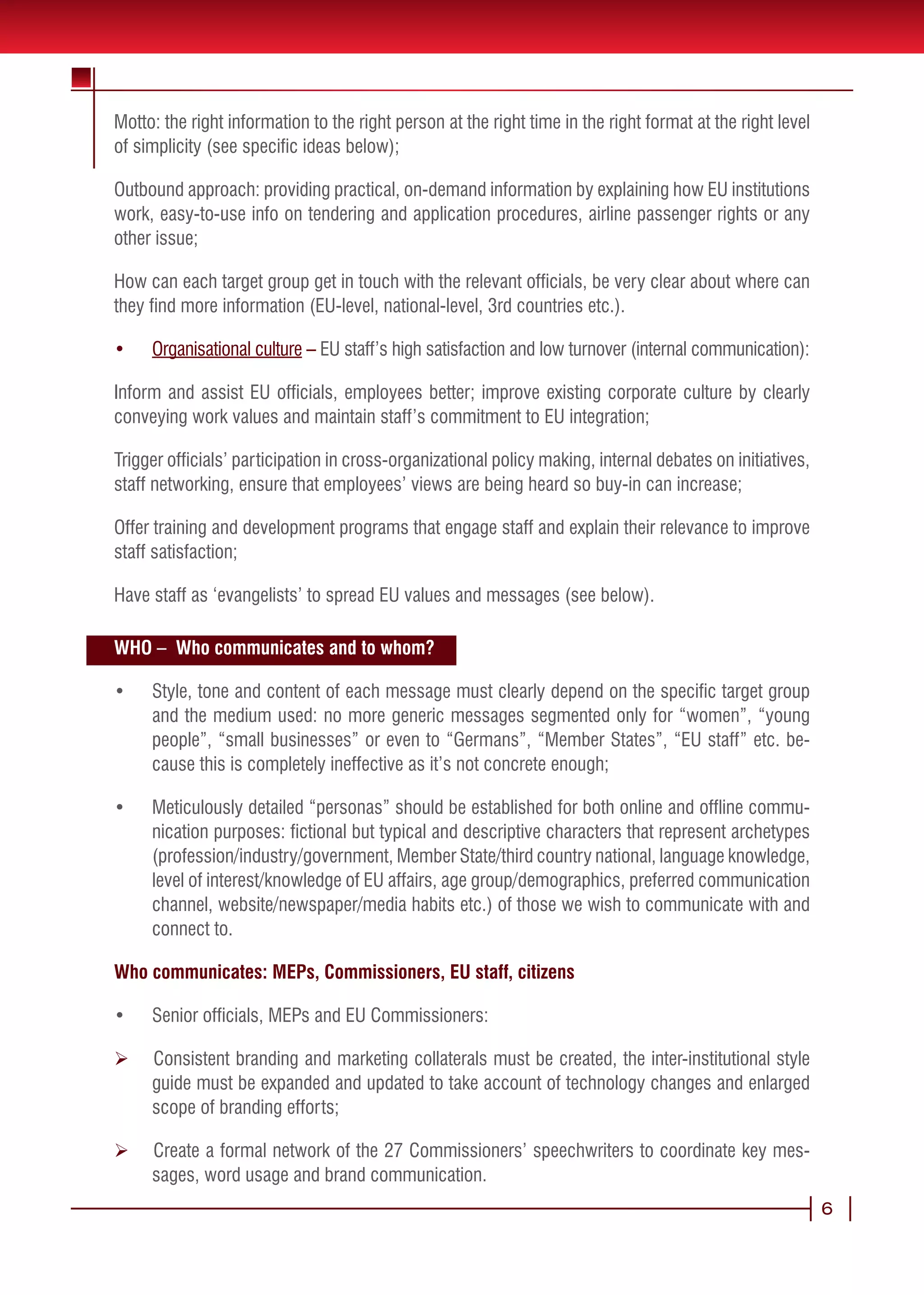 Motto: the right information to the right person at the right time in the right format at the right level
of simplicity (see specific ideas below);

Outbound approach: providing practical, on-demand information by explaining how EU institutions
work, easy-to-use info on tendering and application procedures, airline passenger rights or any
other issue;

How can each target group get in touch with the relevant officials, be very clear about where can
they find more information (EU-level, national-level, 3rd countries etc.).

•	   Organisational culture – EU staff’s high satisfaction and low turnover (internal communication):

Inform and assist EU officials, employees better; improve existing corporate culture by clearly
conveying work values and maintain staff’s commitment to EU integration;

Trigger officials’ participation in cross-organizational policy making, internal debates on initiatives,
staff networking, ensure that employees’ views are being heard so buy-in can increase;

Offer training and development programs that engage staff and explain their relevance to improve
staff satisfaction;

Have staff as ‘evangelists’ to spread EU values and messages (see below).

WHO – Who communicates and to whom?

•	   Style, tone and content of each message must clearly depend on the specific target group
     and the medium used: no more generic messages segmented only for “women”, “young
     people”, “small businesses” or even to “Germans”, “Member States”, “EU staff” etc. be-
     cause this is completely ineffective as it’s not concrete enough;

•	   Meticulously detailed “personas” should be established for both online and offline commu-
     nication purposes: fictional but typical and descriptive characters that represent archetypes
     (profession/industry/government, Member State/third country national, language knowledge,
     level of interest/knowledge of EU affairs, age group/demographics, preferred communication
     channel, website/newspaper/media habits etc.) of those we wish to communicate with and
     connect to.

Who communicates: MEPs, Commissioners, EU staff, citizens

•	   Senior officials, MEPs and EU Commissioners:

Ø    Consistent branding and marketing collaterals must be created, the inter-institutional style
     guide must be expanded and updated to take account of technology changes and enlarged
     scope of branding efforts;

Ø    Create a formal network of the 27 Commissioners’ speechwriters to coordinate key mes-
     sages, word usage and brand communication.
                                                                                                            6
 