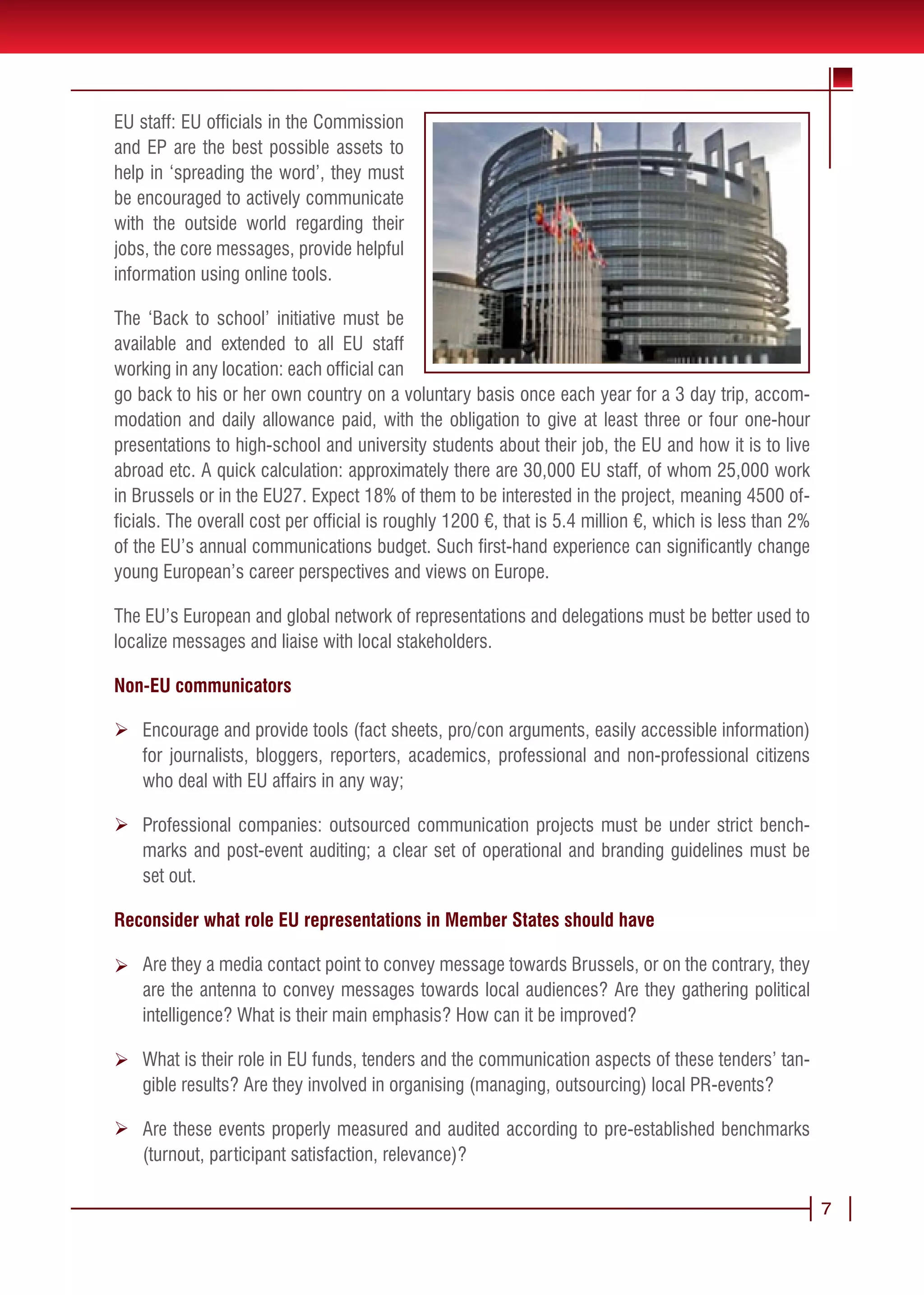 EU staff: EU officials in the Commission
and EP are the best possible assets to
help in ‘spreading the word’, they must
be encouraged to actively communicate
with the outside world regarding their
jobs, the core messages, provide helpful
information using online tools.

The ‘Back to school’ initiative must be
available and extended to all EU staff
working in any location: each official can
go back to his or her own country on a voluntary basis once each year for a 3 day trip, accom-
modation and daily allowance paid, with the obligation to give at least three or four one-hour
presentations to high-school and university students about their job, the EU and how it is to live
abroad etc. A quick calculation: approximately there are 30,000 EU staff, of whom 25,000 work
in Brussels or in the EU27. Expect 18% of them to be interested in the project, meaning 4500 of-
ficials. The overall cost per official is roughly 1200 €, that is 5.4 million €, which is less than 2%
of the EU’s annual communications budget. Such first-hand experience can significantly change
young European’s career perspectives and views on Europe.

The EU’s European and global network of representations and delegations must be better used to
localize messages and liaise with local stakeholders.

Non-EU communicators

Ø Encourage and provide tools (fact sheets, pro/con arguments, easily accessible information)
  for journalists, bloggers, reporters, academics, professional and non-professional citizens
  who deal with EU affairs in any way;

Ø Professional companies: outsourced communication projects must be under strict bench-
  marks and post-event auditing; a clear set of operational and branding guidelines must be
  set out.

Reconsider what role EU representations in Member States should have

Ø Are they a media contact point to convey message towards Brussels, or on the contrary, they
  are the antenna to convey messages towards local audiences? Are they gathering political
  intelligence? What is their main emphasis? How can it be improved?

Ø What is their role in EU funds, tenders and the communication aspects of these tenders’ tan-
  gible results? Are they involved in organising (managing, outsourcing) local PR-events?

Ø Are these events properly measured and audited according to pre-established benchmarks
  (turnout, participant satisfaction, relevance)?

                                                                                                         7
 