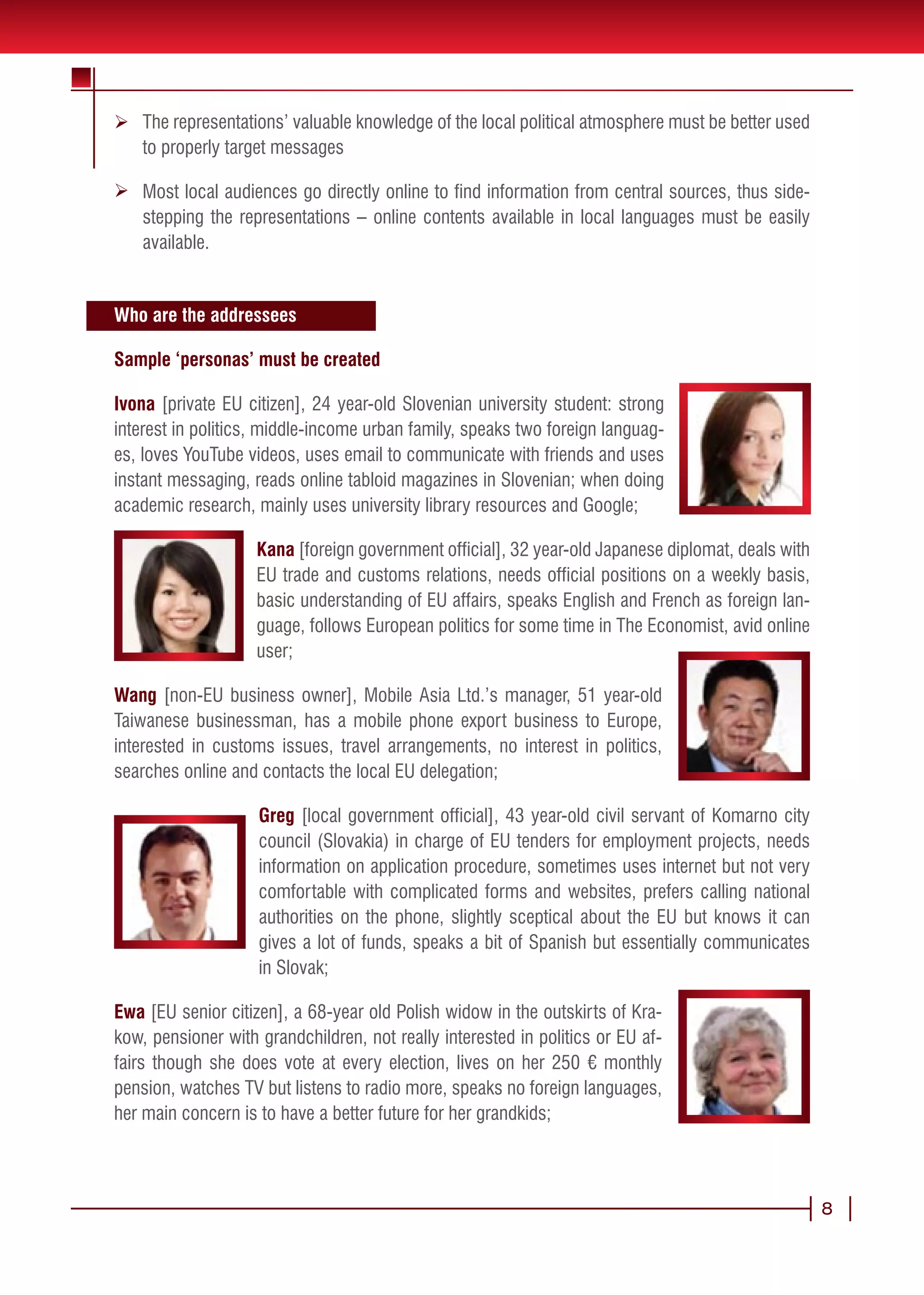 Ø The representations’ valuable knowledge of the local political atmosphere must be better used
  to properly target messages

Ø Most local audiences go directly online to find information from central sources, thus side-
  stepping the representations – online contents available in local languages must be easily
  available.


Who are the addressees

Sample ‘personas’ must be created

Ivona [private EU citizen], 24 year-old Slovenian university student: strong
interest in politics, middle-income urban family, speaks two foreign languag-
es, loves YouTube videos, uses email to communicate with friends and uses
instant messaging, reads online tabloid magazines in Slovenian; when doing
academic research, mainly uses university library resources and Google;

                    Kana [foreign government official], 32 year-old Japanese diplomat, deals with
                    EU trade and customs relations, needs official positions on a weekly basis,
                    basic understanding of EU affairs, speaks English and French as foreign lan-
                    guage, follows European politics for some time in The Economist, avid online
                    user;

Wang [non-EU business owner], Mobile Asia Ltd.’s manager, 51 year-old
Taiwanese businessman, has a mobile phone export business to Europe,
interested in customs issues, travel arrangements, no interest in politics,
searches online and contacts the local EU delegation;

                    Greg [local government official], 43 year-old civil servant of Komarno city
                    council (Slovakia) in charge of EU tenders for employment projects, needs
                    information on application procedure, sometimes uses internet but not very
                    comfortable with complicated forms and websites, prefers calling national
                    authorities on the phone, slightly sceptical about the EU but knows it can
                    gives a lot of funds, speaks a bit of Spanish but essentially communicates
                    in Slovak;

Ewa [EU senior citizen], a 68-year old Polish widow in the outskirts of Kra-
kow, pensioner with grandchildren, not really interested in politics or EU af-
fairs though she does vote at every election, lives on her 250 € monthly
pension, watches TV but listens to radio more, speaks no foreign languages,
her main concern is to have a better future for her grandkids;



                                                                                                    8
 