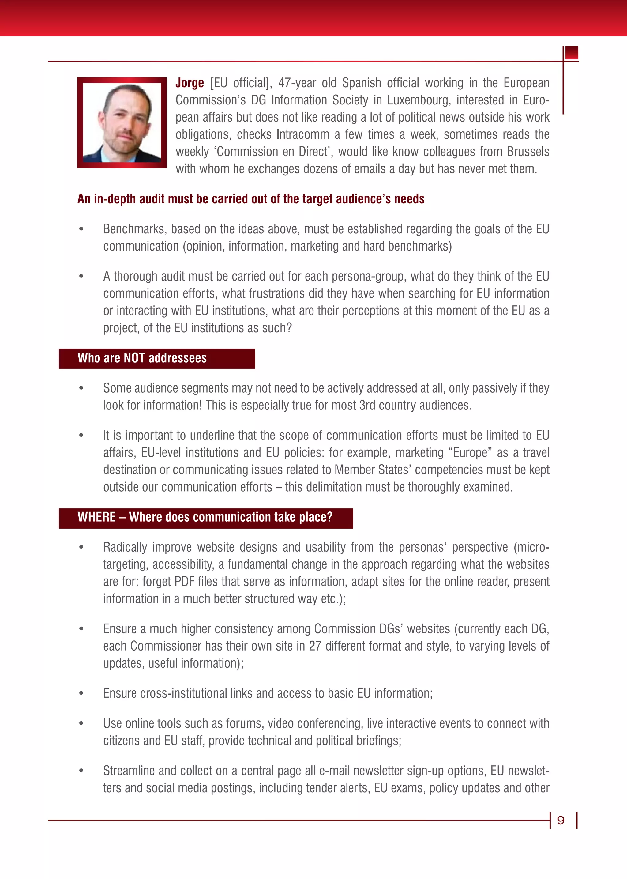 Jorge [EU official], 47-year old Spanish official working in the European
                    Commission’s DG Information Society in Luxembourg, interested in Euro-
                    pean affairs but does not like reading a lot of political news outside his work
                    obligations, checks Intracomm a few times a week, sometimes reads the
                    weekly ‘Commission en Direct’, would like know colleagues from Brussels
                    with whom he exchanges dozens of emails a day but has never met them.

An in-depth audit must be carried out of the target audience’s needs

•	   Benchmarks, based on the ideas above, must be established regarding the goals of the EU
     communication (opinion, information, marketing and hard benchmarks)

•	   A thorough audit must be carried out for each persona-group, what do they think of the EU
     communication efforts, what frustrations did they have when searching for EU information
     or interacting with EU institutions, what are their perceptions at this moment of the EU as a
     project, of the EU institutions as such?

Who are NOT addressees

•	   Some audience segments may not need to be actively addressed at all, only passively if they
     look for information! This is especially true for most 3rd country audiences.

•	   It is important to underline that the scope of communication efforts must be limited to EU
     affairs, EU-level institutions and EU policies: for example, marketing “Europe” as a travel
     destination or communicating issues related to Member States’ competencies must be kept
     outside our communication efforts – this delimitation must be thoroughly examined.

WHERE – Where does communication take place?

•	   Radically improve website designs and usability from the personas’ perspective (micro-
     targeting, accessibility, a fundamental change in the approach regarding what the websites
     are for: forget PDF files that serve as information, adapt sites for the online reader, present
     information in a much better structured way etc.);

•	   Ensure a much higher consistency among Commission DGs’ websites (currently each DG,
     each Commissioner has their own site in 27 different format and style, to varying levels of
     updates, useful information);

•	   Ensure cross-institutional links and access to basic EU information;

•	   Use online tools such as forums, video conferencing, live interactive events to connect with
     citizens and EU staff, provide technical and political briefings;

•	   Streamline and collect on a central page all e-mail newsletter sign-up options, EU newslet-
     ters and social media postings, including tender alerts, EU exams, policy updates and other

                                                                                                       9
 