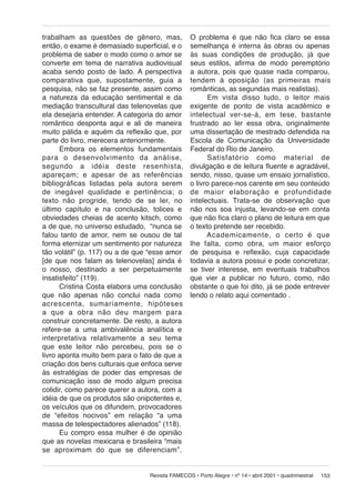 trabalham as questões de gênero, mas,
então, o exame é demasiado superficial, e o
problema de saber o modo como o amor se
converte em tema de narrativa audiovisual
acaba sendo posto de lado. A perspectiva
comparativa que, supostamente, guia a
pesquisa, não se faz presente, assim como
a natureza da educação sentimental e da
mediação transcultural das telenovelas que
ela desejaria entender. A categoria do amor
romântico desponta aqui e ali de maneira
muito pálida e aquém da reflexão que, por
parte do livro, merecera anteriormente.
Embora os elementos fundamentais
para o desenvolvimento da análise,
se gun do a idéia deste resenhista,
apareçam; e ape sar de as referências
bibliográficas listadas pela autora serem
de inegável qua li da de e pertinência; o
texto não progride, tendo de se ler, no
último capítulo e na conclusão, tolices e
obviedades cheias de acento kitsch, como
a de que, no universo estudado, “nunca se
falou tanto de amor, nem se ousou de tal
forma eternizar um sentimento por natureza
tão volátil” (p. 117) ou a de que “esse amor
[de que nos falam as telenovelas] ainda é
o nosso, destinado a ser perpetuamente
insatisfeito” (119).
Cristina Costa elabora uma conclusão
que não apenas não conclui nada como
acres cen ta, sumariamente, hipóteses
a que a obra não deu margem para
construir concretamente. De resto, a autora
refere-se a uma ambivalência analítica e
interpretativa relativamente a seu tema
que este leitor não percebeu, pois se o
livro aponta muito bem para o fato de que a
criação dos bens culturais que enfoca serve
às estratégias de poder das empresas de
comunicação isso de modo algum precisa
colidir, como parece querer a autora, com a
idéia de que os produtos são onipotentes e,
os veículos que os difundem, provocadores
de “efeitos nocivos” em relação “a uma
massa de telespectadores alienados” (118).
Eu compro essa mulher é de opinião
que as novelas mexicana e brasileira “mais
se aproximam do que se diferenciam”.

O problema é que não fica claro se essa
semelhança é interna às obras ou apenas
às suas condições de produção, já que
seus estilos, afirma de modo peremptório
a autora, pois que quase nada comparou,
tendem à opo si ção (as primeiras mais
românticas, as segundas mais realistas).
Em vista disso tudo, o leitor mais
exigente de ponto de vista acadêmico e
in te lec tu al ver-se-á, em tese, bastante
frustrado ao ler essa obra, originalmente
uma dissertação de mestrado defendida na
Escola de Comunicação da Universidade
Federal do Rio de Janeiro.
Satisfatório como material de
divulgação e de leitura fluente e agradável,
sendo, nisso, quase um ensaio jornalístico,
o livro parece-nos carente em seu conteúdo
de mai or elaboração e profundidade
intelectuais. Trata-se de observação que
não nos soa injusta, levando-se em conta
que não fica claro o plano de leitura em que
o texto pretende ser recebido.
Academicamente, o certo é que
lhe falta, como obra, um maior esforço
de pesquisa e reflexão, cuja capacidade
todavia a autora possui e pode concretizar,
se tiver interesse, em eventuais trabalhos
que vier a publicar no futuro, como, não
obstante o que foi dito, já se pode entrever
lendo o relato aqui comentado .

Revista FAMECOS • Porto Alegre • nº 14 • abril 2001 • quadrimestral

153

 