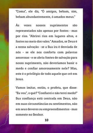 10
"Coma", ele diz, "Ó amigos, bebam, sim,
bebam abundantemente, ó amados meus."
Às vezes nossos suprimentos são
representados não apenas por fontes - mas
por rios. "Abrirei rios em lugares altos, e
fontes no meio dos vales." Amados, se Deus é
a nossa salvação - se a Sua ira é desviada de
nós - se ele nos conforta com palavras
amorosas - e se abriu fontes de salvação para
nosso suprimento, não deveríamos banir o
medo e confiar amorosamente nele? Mas,
este é o privilégio de todo aquele que crê em
Jesus.
Vamos imitar, então, o profeta, que disse:
"Eu vou", o quê? "Confiarei e não terei medo!"
Sua confiança está centrada em Deus, não
em suas circunstâncias ou sentimentos, não
em seus deveres ou empreendimentos - mas
somente no Senhor.
 