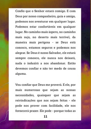 11
Confio que o Senhor estará comigo. E com
Deus por nosso companheiro, guia e amigo,
podemos nos aventurar em qualquer lugar.
Podemos estar confortáveis em qualquer
lugar. No caminho mais áspero, no caminho
mais sujo, no deserto mais terrível, da
maneira mais perigosa - se Deus está
conosco, estamos seguros e podemos nos
alegrar. Se Deus é nosso Salvador, ele estará
sempre conosco, ele nunca nos deixará,
nada o induzirá a nos abandonar. Então
devemos confiar e não ter medo de cousa
alguma.
Vou confiar que Deus me proverá. E ele, por
mais numerosas que sejam as nossas
necessidades, quaisquer que sejam as
reivindicações que nos sejam feitas - ele
pode nos prover com facilidade, ele nos
fornecerá prazer. Ele pode - porque todas as
 