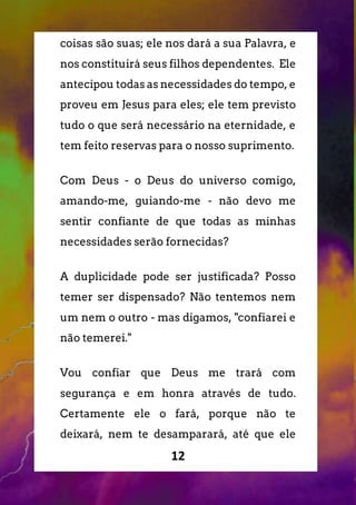 12
coisas são suas; ele nos dará a sua Palavra, e
nos constituirá seus filhos dependentes. Ele
antecipou todas as necessidades do tempo, e
proveu em Jesus para eles; ele tem previsto
tudo o que será necessário na eternidade, e
tem feito reservas para o nosso suprimento.
Com Deus - o Deus do universo comigo,
amando-me, guiando-me - não devo me
sentir confiante de que todas as minhas
necessidades serão fornecidas?
A duplicidade pode ser justificada? Posso
temer ser dispensado? Não tentemos nem
um nem o outro - mas digamos, "confiarei e
não temerei."
Vou confiar que Deus me trará com
segurança e em honra através de tudo.
Certamente ele o fará, porque não te
deixará, nem te desamparará, até que ele
 