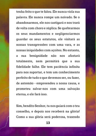 13
tenha feito o que te falou. Ele nunca viola sua
palavra. Ele nunca rompe um noivado. Se o
abandonarmos, ele nos castigará e nos trará
de volta com choro e súplica. Se quebrarmos
os seus mandamentos e negligenciarmos
guardar os seus estatutos, ele visitará as
nossas transgressões com uma vara, e as
nossas iniquidades com açoites. No entanto,
a sua benignidade não nos afastará
totalmente, nem permitirá que a sua
fidelidade falhe. Ele tem paciência infinita
para nos suportar, e tem um conhecimento
perfeito de tudo o que devemos ser, ou fazer,
de antemão - empreendeu a nossa causa, e
prometeu salvar-nos com uma salvação
eterna, e ele fará isso.
Sim, bendito Senhor, tu nos guiará com o teu
conselho, e depois nos receberá na glória!
Como a sua glória será poderosa, trazendo
 