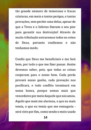 14
tão grande número de temerosas e fracas
criaturas, em meio a tantos perigos, e tantas
provações, sem perder uma delas, apesar de
que a Terra e o Inferno fizeram o seu pior
para garantir sua destruição! Através de
muita tribulação entraremos todos no reino
de Deus, portanto confiemos e não
tenhamos medo.
Confio que Deus me beneficiará e me fará
bem, por tudo o que me fizer passar. Assim
devemos saber, pois, que todas as coisas
cooperam para o nosso bem. Cada perda
provará nosso ganho, cada provação nos
purificará, e todo conflito terminará em
nossa honra, porque somos mais que
vencedores por meio daquele que nos amou.
Aquilo que mais me alarmou, o que eu mais
temia, o que eu temia que me esmagaria -
será visto por fim, como sendo o meio usado
 
