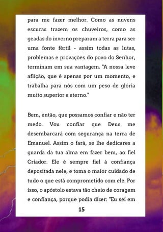 15
para me fazer melhor. Como as nuvens
escuras trazem os chuveiros, como as
geadas do inverno preparam a terra para ser
uma fonte fértil - assim todas as lutas,
problemas e provações do povo do Senhor,
terminam em sua vantagem. "A nossa leve
aflição, que é apenas por um momento, e
trabalha para nós com um peso de glória
muito superior e eterno."
Bem, então, que possamos confiar e não ter
medo. Vou confiar que Deus me
desembarcará com segurança na terra de
Emanuel. Assim o fará, se lhe dedicares a
guarda da tua alma em fazer bem, ao fiel
Criador. Ele é sempre fiel à confiança
depositada nele, e toma o maior cuidado de
tudo o que está comprometido com ele. Por
isso, o apóstolo estava tão cheio de coragem
e confiança, porque podia dizer: "Eu sei em
 