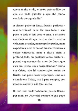16
quem tenho crido, e estou persuadido de
que ele pode guardar o que lhe tenho
confiado até aquele dia."
A viagem pode ser longa, áspera, perigosa -
mas terminará bem. Ele ama todo o seu
povo, e todo o seu povo o ama, e estamos
convencidos de que nem a morte, nem a
vida, nem os anjos, nem os principados, nem
os poderes, nem as coisas presentes, nem as
coisas vindouras, nem a altura, nem a
profundidade, ou qualquer outra criatura -
poderá separar-nos do amor de Deus, que
está em Cristo Jesus nosso Senhor.” Como
em Cristo, não há condenação; assim de
Cristo, não pode haver separação. Uma vez
estando em Cristo, isto é para sempre, por
isso vou confiar e não terei medo.
Eu não terei medo do homem, pois se Deus é
por mim, se Deus está comigo, o que pode
 