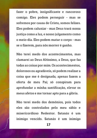 17
fazer o pobre, insignificante e rancoroso
comigo. Eles podem perseguir - mas se
sofremos por causa de Cristo, somos felizes.
Eles podem caluniar - mas Deus trará nossa
justiça como a luz, e nosso julgamento como
o meio-dia. Eles podem matar o corpo - mas
se o fizerem, para nós morrer é ganho.
Não terei medo dos acontecimentos, mas
clamarei ao Deus Altíssimo, a Deus, que faz
todas as coisas por mim. Os acontecimentos,
dolorosos ou agradáveis, só podem realizar a
coisa que me é designada; apenas fazem a
oferta de meu Pai; só conspiram para
aprofundar a minha santificação, elevar os
meus afetos e me tornar apto para a glória.
Não terei medo dos demônios, pois todos
eles são controlados pelo meu sábio e
misericordioso Redentor. Satanás é um
inimigo vencido. Satanás é um inimigo
 