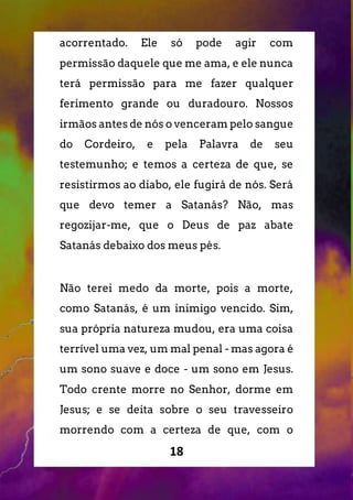 18
acorrentado. Ele só pode agir com
permissão daquele que me ama, e ele nunca
terá permissão para me fazer qualquer
ferimento grande ou duradouro. Nossos
irmãos antes de nós o venceram pelo sangue
do Cordeiro, e pela Palavra de seu
testemunho; e temos a certeza de que, se
resistirmos ao diabo, ele fugirá de nós. Será
que devo temer a Satanás? Não, mas
regozijar-me, que o Deus de paz abate
Satanás debaixo dos meus pés.
Não terei medo da morte, pois a morte,
como Satanás, é um inimigo vencido. Sim,
sua própria natureza mudou, era uma coisa
terrível uma vez, um mal penal - mas agora é
um sono suave e doce - um sono em Jesus.
Todo crente morre no Senhor, dorme em
Jesus; e se deita sobre o seu travesseiro
morrendo com a certeza de que, com o
 