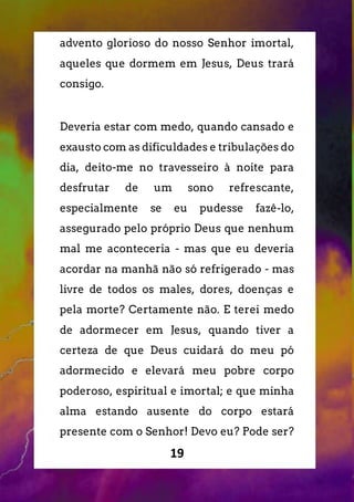 19
advento glorioso do nosso Senhor imortal,
aqueles que dormem em Jesus, Deus trará
consigo.
Deveria estar com medo, quando cansado e
exausto com as dificuldades e tribulações do
dia, deito-me no travesseiro à noite para
desfrutar de um sono refrescante,
especialmente se eu pudesse fazê-lo,
assegurado pelo próprio Deus que nenhum
mal me aconteceria - mas que eu deveria
acordar na manhã não só refrigerado - mas
livre de todos os males, dores, doenças e
pela morte? Certamente não. E terei medo
de adormecer em Jesus, quando tiver a
certeza de que Deus cuidará do meu pó
adormecido e elevará meu pobre corpo
poderoso, espiritual e imortal; e que minha
alma estando ausente do corpo estará
presente com o Senhor! Devo eu? Pode ser?
 