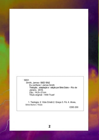 2
S651
Smith, James–1802-1862
Eu confiarei / James Smith
Tradução, adaptação e ediçãoporSilvio Dutra – Rio de
Janeiro, 2016.
23p.; 14,8 x 21cm
Título original: I Will Trust!
1. Teologia. 2. Vida Cristã 2. Graça 3. Fé. 4. Alves,
Silvio Dutra I. Título
CDD 230
 