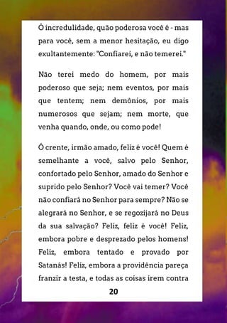 20
Ó incredulidade, quão poderosa você é - mas
para você, sem a menor hesitação, eu digo
exultantemente: "Confiarei, e não temerei."
Não terei medo do homem, por mais
poderoso que seja; nem eventos, por mais
que tentem; nem demônios, por mais
numerosos que sejam; nem morte, que
venha quando, onde, ou como pode!
Ó crente, irmão amado, feliz é você! Quem é
semelhante a você, salvo pelo Senhor,
confortado pelo Senhor, amado do Senhor e
suprido pelo Senhor? Você vai temer? Você
não confiará no Senhor para sempre? Não se
alegrará no Senhor, e se regozijará no Deus
da sua salvação? Feliz, feliz é você! Feliz,
embora pobre e desprezado pelos homens!
Feliz, embora tentado e provado por
Satanás! Feliz, embora a providência pareça
franzir a testa, e todas as coisas irem contra
 