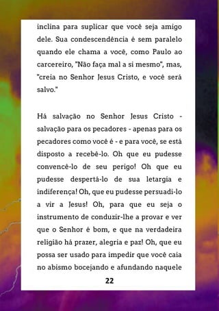 22
inclina para suplicar que você seja amigo
dele. Sua condescendência é sem paralelo
quando ele chama a você, como Paulo ao
carcereiro, "Não faça mal a si mesmo", mas,
"creia no Senhor Jesus Cristo, e você será
salvo."
Há salvação no Senhor Jesus Cristo -
salvação para os pecadores - apenas para os
pecadores como você é - e para você, se está
disposto a recebê-lo. Oh que eu pudesse
convencê-lo de seu perigo! Oh que eu
pudesse despertá-lo de sua letargia e
indiferença! Oh, que eu pudesse persuadi-lo
a vir a Jesus! Oh, para que eu seja o
instrumento de conduzir-lhe a provar e ver
que o Senhor é bom, e que na verdadeira
religião há prazer, alegria e paz! Oh, que eu
possa ser usado para impedir que você caia
no abismo bocejando e afundando naquele
 