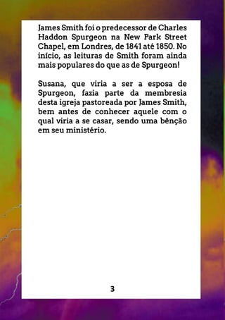 3
James Smith foi o predecessor de Charles
Haddon Spurgeon na New Park Street
Chapel, em Londres, de 1841 até 1850. No
início, as leituras de Smith foram ainda
mais populares do que as de Spurgeon!
Susana, que viria a ser a esposa de
Spurgeon, fazia parte da membresia
desta igreja pastoreada por James Smith,
bem antes de conhecer aquele com o
qual viria a se casar, sendo uma bênção
em seu ministério.
 