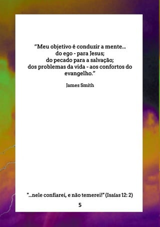 5
“Meu objetivo é conduzir a mente...
do ego - para Jesus;
do pecado para a salvação;
dos problemas da vida - aos confortos do
evangelho.”
James Smith
"...nele confiarei, e não temerei!" (Isaías 12: 2)
 
