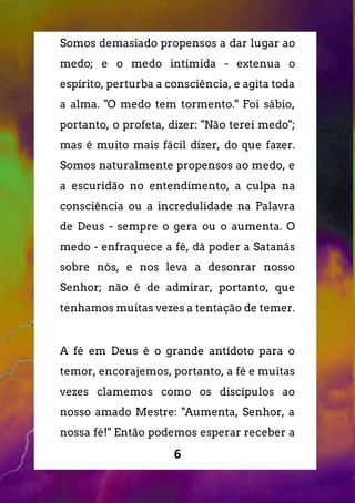 6
Somos demasiado propensos a dar lugar ao
medo; e o medo intimida - extenua o
espírito, perturba a consciência, e agita toda
a alma. "O medo tem tormento." Foi sábio,
portanto, o profeta, dizer: "Não terei medo";
mas é muito mais fácil dizer, do que fazer.
Somos naturalmente propensos ao medo, e
a escuridão no entendimento, a culpa na
consciência ou a incredulidade na Palavra
de Deus - sempre o gera ou o aumenta. O
medo - enfraquece a fé, dá poder a Satanás
sobre nós, e nos leva a desonrar nosso
Senhor; não é de admirar, portanto, que
tenhamos muitas vezes a tentação de temer.
A fé em Deus é o grande antídoto para o
temor, encorajemos, portanto, a fé e muitas
vezes clamemos como os discípulos ao
nosso amado Mestre: "Aumenta, Senhor, a
nossa fé!" Então podemos esperar receber a
 