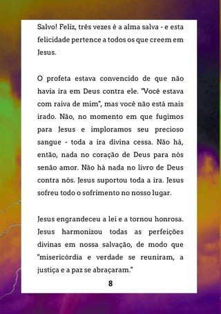 8
Salvo! Feliz, três vezes é a alma salva - e esta
felicidade pertence a todos os que creem em
Jesus.
O profeta estava convencido de que não
havia ira em Deus contra ele. "Você estava
com raiva de mim", mas você não está mais
irado. Não, no momento em que fugimos
para Jesus e imploramos seu precioso
sangue - toda a ira divina cessa. Não há,
então, nada no coração de Deus para nós
senão amor. Não há nada no livro de Deus
contra nós. Jesus suportou toda a ira. Jesus
sofreu todo o sofrimento no nosso lugar.
Jesus engrandeceu a lei e a tornou honrosa.
Jesus harmonizou todas as perfeições
divinas em nossa salvação, de modo que
"misericórdia e verdade se reuniram, a
justiça e a paz se abraçaram."
 
