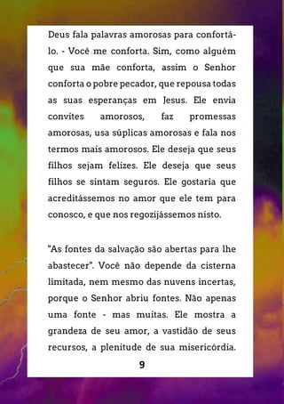 9
Deus fala palavras amorosas para confortá-
lo. - Você me conforta. Sim, como alguém
que sua mãe conforta, assim o Senhor
conforta o pobre pecador, que repousa todas
as suas esperanças em Jesus. Ele envia
convites amorosos, faz promessas
amorosas, usa súplicas amorosas e fala nos
termos mais amorosos. Ele deseja que seus
filhos sejam felizes. Ele deseja que seus
filhos se sintam seguros. Ele gostaria que
acreditássemos no amor que ele tem para
conosco, e que nos regozijássemos nisto.
"As fontes da salvação são abertas para lhe
abastecer". Você não depende da cisterna
limitada, nem mesmo das nuvens incertas,
porque o Senhor abriu fontes. Não apenas
uma fonte - mas muitas. Ele mostra a
grandeza de seu amor, a vastidão de seus
recursos, a plenitude de sua misericórdia.
 