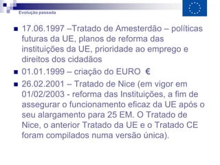 Evolução passada



    17.06.1997 –Tratado de Amesterdão – políticas
     futuras da UE, planos de reforma das
     instituições da UE, prioridade ao emprego e
     direitos dos cidadãos
    01.01.1999 – criação do EURO €
    26.02.2001 – Tratado de Nice (em vigor em
     01/02/2003 - reforma das Instituições, a fim de
     assegurar o funcionamento eficaz da UE após o
     seu alargamento para 25 EM. O Tratado de
     Nice, o anterior Tratado da UE e o Tratado CE
     foram compilados numa versão única).
 