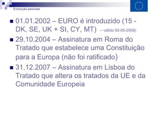 Evolução passada



 01.01.2002 – EURO é introduzido (15 -
  DK, SE, UK + SI, CY, MT) – válido 02-05-2008)
 29.10.2004 – Assinatura em Roma do
  Tratado que estabelece uma Constituição
  para a Europa (não foi ratificado)
 31.12.2007 – Assinatura em Lisboa do
  Tratado que altera os tratados da UE e da
  Comunidade Europeia
 