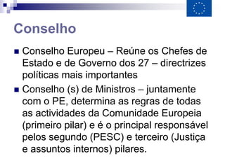 Conselho
 Conselho Europeu – Reúne os Chefes de
  Estado e de Governo dos 27 – directrizes
  políticas mais importantes
 Conselho (s) de Ministros – juntamente
  com o PE, determina as regras de todas
  as actividades da Comunidade Europeia
  (primeiro pilar) e é o principal responsável
  pelos segundo (PESC) e terceiro (Justiça
  e assuntos internos) pilares.
 