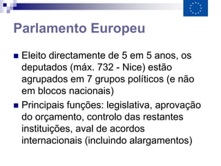 Parlamento Europeu
 Eleito directamente de 5 em 5 anos, os
  deputados (máx. 732 - Nice) estão
  agrupados em 7 grupos políticos (e não
  em blocos nacionais)
 Principais funções: legislativa, aprovação
  do orçamento, controlo das restantes
  instituições, aval de acordos
  internacionais (incluindo alargamentos)
 