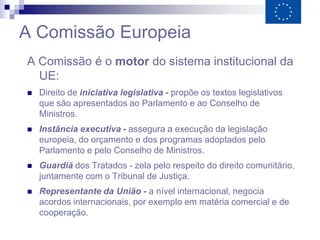 A Comissão Europeia
A Comissão é o motor do sistema institucional da
  UE:
   Direito de iniciativa legislativa - propõe os textos legislativos
    que são apresentados ao Parlamento e ao Conselho de
    Ministros.
   Instância executiva - assegura a execução da legislação
    europeia, do orçamento e dos programas adoptados pelo
    Parlamento e pelo Conselho de Ministros.
   Guardiã dos Tratados - zela pelo respeito do direito comunitário,
    juntamente com o Tribunal de Justiça.
   Representante da União - a nível internacional, negocia
    acordos internacionais, por exemplo em matéria comercial e de
    cooperação.
 