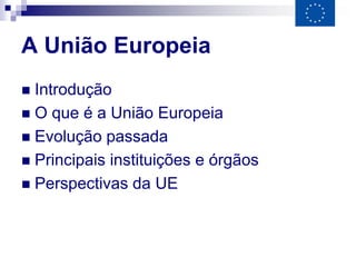 A União Europeia
 Introdução
 O que é a União Europeia
 Evolução passada
 Principais instituições e órgãos
 Perspectivas da UE
 