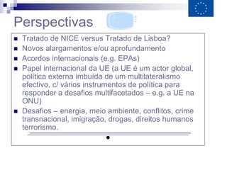 Perspectivas
   Tratado de NICE versus Tratado de Lisboa?
   Novos alargamentos e/ou aprofundamento
   Acordos internacionais (e.g. EPAs)
   Papel internacional da UE (a UE é um actor global,
    política externa imbuída de um multilateralismo
    efectivo, c/ vários instrumentos de política para
    responder a desafios multifacetados – e.g. a UE na
    ONU)
   Desafios – energia, meio ambiente, conflitos, crime
    transnacional, imigração, drogas, direitos humanos
    terrorismo.
                               ●
 