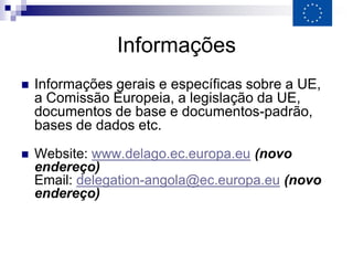 Informações
   Informações gerais e específicas sobre a UE,
    a Comissão Europeia, a legislação da UE,
    documentos de base e documentos-padrão,
    bases de dados etc.
   Website: www.delago.ec.europa.eu (novo
    endereço)
    Email: delegation-angola@ec.europa.eu (novo
    endereço)
 