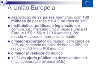 A União Europeia
   Associação de 27 países membros, com 480
    milhões de pessoas e > 4,0 milhões de km²
   instituições, políticas e legislação em
    comum, i.e.: mercado único, moeda única (1
    Euro = US$ 1,56; = 119 Kwanzas), 2da
    moeda + utilizada internacionalmente
   o maior exportador do mundo, com cerca de
    20% do comércio mundial de bens e 25% de
    serviços; 50 % do PIB mundial
   o maior investidor do mundo
   +/- ½ da ajuda pública ao desenvolvimento
    (incl. cooperação bilateral EMs)
 