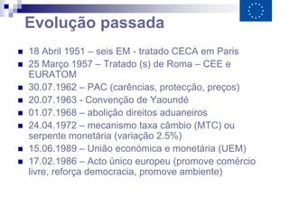 Evolução passada
   18 Abril 1951 – seis EM - tratado CECA em Paris
   25 Março 1957 – Tratado (s) de Roma – CEE e
    EURATOM
   30.07.1962 – PAC (carências, protecção, preços)
   20.07.1963 - Convenção de Yaoundé
   01.07.1968 – abolição direitos aduaneiros
   24.04.1972 – mecanismo taxa câmbio (MTC) ou
    serpente monetária (variação 2.5%)
   15.06.1989 – União económica e monetária (UEM)
   17.02.1986 – Acto único europeu (promove comércio
    livre, reforça democracia, promove ambiente)
 