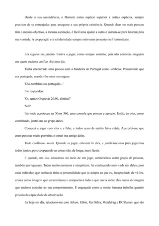 Desde a sua ascendência, o Homem como espécie superior a outras espécies, sempre
precisou de se entreajudar para assegurar a sua própria existência. Quando duas ou mais pessoas
têm o mesmo objetivo, a mesma aspiração, é fácil uma ajudar a outra e unirem-se para lutarem pela
sua vontade. A cooperação e a solidariedade sempre estiveram presentes na Humanidade.
Era algures em janeiro. Estava a jogar, como sempre sozinho, pois não conhecia ninguém
em quem pudesse confiar. Até esse dia.
Tinha encontrado uma pessoa com a bandeira de Portugal como símbolo. Presumindo que
era português, mandei-lhe uma mensagem:
'Olá, também sou português...'
Ele respondeu:
'Oi, temos Grupo às 20:00, alinhas?'
'Sim'
Isto tudo aconteceu na Xbox 360, uma consola que possuo e aprecio. Então, às oito, como
combinado, juntei-me ao grupo deles.
Comecei a jogar com eles e a falar, e todos eram da minha faixa etária. Apercebi-me que
eram pessoas muito porreiras e tornei-me amigo deles.
Tudo continuou assim. Quando ia jogar, estavam lá eles, e juntávamo-nos para jogarmos
todos juntos, pois cooperando as coisas são, de longe, mais fáceis.
E quando, um dia, estávamos no meio de um jogo, conhecemos outro grupo de pessoas,
também portugueses. Todos muito porreiros e simpáticos, fui conhecendo mais cada um deles, pois
cada indivíduo que conhecia tinha a personalidade que se adapta ao que eu, incapacitado de vê-los,
criava como imagem que caracterizava e compactava tudo o que ouvia sobre eles numa só imagem
que pudesse associar ao seu comportamento. É engraçado como a mente humana trabalha quando
privada da capacidade de observação.
Eu hoje em dia, relaciono-me com Arkon, Fábio, Rui Silva, Metaldrag e DCSlamer, que são
 