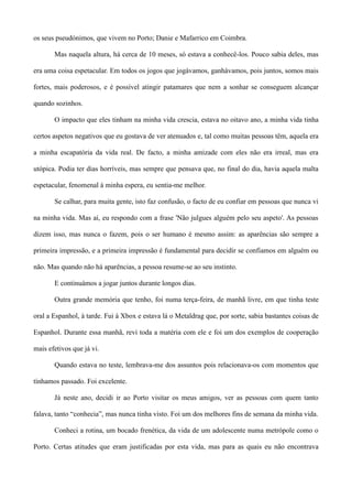 os seus pseudónimos, que vivem no Porto; Danie e Mafarrico em Coimbra.
Mas naquela altura, há cerca de 10 meses, só estava a conhecê-los. Pouco sabia deles, mas
era uma coisa espetacular. Em todos os jogos que jogávamos, ganhávamos, pois juntos, somos mais
fortes, mais poderosos, e é possível atingir patamares que nem a sonhar se conseguem alcançar
quando sozinhos.
O impacto que eles tinham na minha vida crescia, estava no oitavo ano, a minha vida tinha
certos aspetos negativos que eu gostava de ver atenuados e, tal como muitas pessoas têm, aquela era
a minha escapatória da vida real. De facto, a minha amizade com eles não era irreal, mas era
utópica. Podia ter dias horríveis, mas sempre que pensava que, no final do dia, havia aquela malta
espetacular, fenomenal à minha espera, eu sentia-me melhor.
Se calhar, para muita gente, isto faz confusão, o facto de eu confiar em pessoas que nunca vi
na minha vida. Mas aí, eu respondo com a frase 'Não julgues alguém pelo seu aspeto'. As pessoas
dizem isso, mas nunca o fazem, pois o ser humano é mesmo assim: as aparências são sempre a
primeira impressão, e a primeira impressão é fundamental para decidir se confiamos em alguém ou
não. Mas quando não há aparências, a pessoa resume-se ao seu instinto.
E continuámos a jogar juntos durante longos dias.
Outra grande memória que tenho, foi numa terça-feira, de manhã livre, em que tinha teste
oral a Espanhol, à tarde. Fui à Xbox e estava lá o Metaldrag que, por sorte, sabia bastantes coisas de
Espanhol. Durante essa manhã, revi toda a matéria com ele e foi um dos exemplos de cooperação
mais efetivos que já vi.
Quando estava no teste, lembrava-me dos assuntos pois relacionava-os com momentos que
tínhamos passado. Foi excelente.
Já neste ano, decidi ir ao Porto visitar os meus amigos, ver as pessoas com quem tanto
falava, tanto “conhecia”, mas nunca tinha visto. Foi um dos melhores fins de semana da minha vida.
Conheci a rotina, um bocado frenética, da vida de um adolescente numa metrópole como o
Porto. Certas atitudes que eram justificadas por esta vida, mas para as quais eu não encontrava
 
