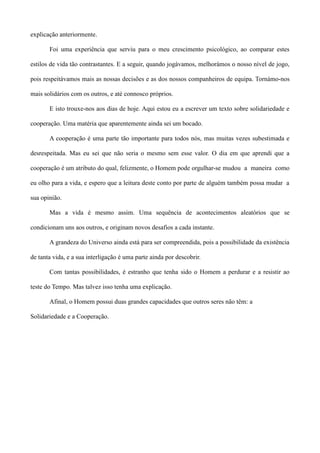 explicação anteriormente.
Foi uma experiência que serviu para o meu crescimento psicológico, ao comparar estes
estilos de vida tão contrastantes. E a seguir, quando jogávamos, melhorámos o nosso nível de jogo,
pois respeitávamos mais as nossas decisões e as dos nossos companheiros de equipa. Tornámo-nos
mais solidários com os outros, e até connosco próprios.
E isto trouxe-nos aos dias de hoje. Aqui estou eu a escrever um texto sobre solidariedade e
cooperação. Uma matéria que aparentemente ainda sei um bocado.
A cooperação é uma parte tão importante para todos nós, mas muitas vezes subestimada e
desrespeitada. Mas eu sei que não seria o mesmo sem esse valor. O dia em que aprendi que a
cooperação é um atributo do qual, felizmente, o Homem pode orgulhar-se mudou a maneira como
eu olho para a vida, e espero que a leitura deste conto por parte de alguém também possa mudar a
sua opinião.
Mas a vida é mesmo assim. Uma sequência de acontecimentos aleatórios que se
condicionam uns aos outros, e originam novos desafios a cada instante.
A grandeza do Universo ainda está para ser compreendida, pois a possibilidade da existência
de tanta vida, e a sua interligação é uma parte ainda por descobrir.
Com tantas possibilidades, é estranho que tenha sido o Homem a perdurar e a resistir ao
teste do Tempo. Mas talvez isso tenha uma explicação.
Afinal, o Homem possui duas grandes capacidades que outros seres não têm: a
Solidariedade e a Cooperação.
 