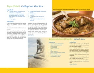 Bigos (Polish) Cabbage and Meat Stew
Ingredients                                                                                                     Bigos is traditionally served at hunts and at New Year’s Eve and carnival parties.
•	   3 pounds cabbage (sauerkraut, raw 	           •	   A small handful of dried mushrooms 	
	    cabbage, or a combination)                    	    (porcini)
•	   2 pounds of various meats (mainly 	           •	   2 large onions
	    ham and sausages, but also beef, 	            •	   20 prunes
	    pork, venison, and duck make good 	           •	   1 small glass of dry red wine or 	 	
	    additions)                                    	    Madeira
•	   4-8 tart apples                               •	   1 tablespoon tomato concentrate 	
                                                   	    (optional)
Instructions
Chop up the sauerkraut. If using raw cabbage,      Separately, cook the dried mushrooms in wa-
shred it and put boiling water over it before      ter, slice the mushrooms and add them with
cooking.                                           the water to the bigos mixture. Add onions
                                                   (cut up and fried in oil or butter), prunes
Use an enamel or stainless steel pot (never alu-
                                                   (sliced), salt and pepper, a small glass of wine,
minum).
                                                   and (optional) a tablespoon of tomato paste.
Cook the sauerkraut or cabbage on low heat
                                                   Simmer for 40 minutes longer, stirring fre-
in a small amount of water. If only raw cab-
                                                   quently. Bigos is best after being re-heated
bage is used, add 6-8 tart apples at the end of
                                                   once or twice.
the cooking (pared and cut into small bits); if
sauerkraut, add 4 apples. Add cooked or fried      Mark Pituch
meats, cut up into small bits, and fried sliced
sausages. Stir and continue simmering.
                                                                                                       Skipperlabskovs (Danish) Sailor’s Stew
                                                                                                       Ingredients                                  Instructions
                                                                                                       •	   1 pound (½ kg) stewing beef             Cut the beef into ¾ -inch squares, blanch, and
                                                                                                       •	   2 pounds (1 kg) potatoes                rinse in cold water. Chop the onions finely,
                                                                                                       •	   2 large onions                          peel and cut up the potatoes.
                                                                                                       •	   3-4 bay leaves                          Brown 2 tablespoons butter in a thick-bot-
                                                                                                       •	   12-15 peppercorns                       tomed saucepan, turn the meat in the butter
                                                                                                       •	   Salt                                    until barely browned. Add the onions and sim-
                                                                                                       •	   Butter for frying                       mer until transparent. Add the potatoes, bay
                                                                                                       •	   About 7 ounces (200 g) cooked           leaves, and peppercorns, and cover with wa-
                                                                                                       	    ham if desired                          ter. Simmer gently until all the potatoes have
                                                                                                       •	   Finely chopped parsley                  mashed up.
                                                                                                       •	   Worcestershire sauce
                                                                                                                                                    Traditionally, about 7 ounces of chopped ham
                                                                                                                                                    may be added just before serving.
                                                                                                                                                    Season with salt and serve with a lump of but-
                                                                                                                                                    ter, finely chopped parsley, and Worcestershire
                                                                                                                                                    sauce.
                                                                                                                                                    Kasper Zeuthen


8
 