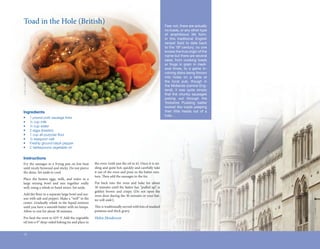 Toad	in	the	Hole	(British)                                                                                    Fear not, there are actually
                                                                                                                 no toads, or any other type
                                                                                                                 of amphibious life form,
                                                                                                                 in this traditional English
                                                                                                                 recipe! Said to date back
                                                                                                                 to the 18th century, no one
                                                                                                                 knows the true origin of the
                                                                                                                 name but there are several
                                                                                                                 tales; from cooking toads
                                                                                                                 or frogs in grain in medi-
                                                                                                                 eval times, to a game in-
                                                                                                                 volving disks being thrown
                                                                                                                 into holes on a table at
Gina Collecchia




                                                                                                                 the local pub, though in
                                                                                                                 the Midlands (central Eng-
                                                                                                                 land), it was quite simply
                                                                                                                 that the chunky sausages
                                                                                                                 poking out through the
                                                                                                                 Yorkshire Pudding batter
                                                                                                                 looked like toads peeping
  Ingredients                                                                                                    their little heads out of a
                                                                                                                 hole…
  •	              1	pound	pork	sausage	links	
  •	              ½	cup	milk
  •	              ½	cup	water
  •	              2	eggs	(beaten)
  •	              1	cup	all-purpose	flour
                                     	
  •	              ½	teaspoon	salt
  •	              Freshly	ground	black	pepper
  •	              2	tablespoons	vegetable	oil


  Instructions
  Fry	 the	 sausages	 in	 a	 frying	 pan	 on	 low	 heat	   the	oven	(with	just	the	oil	in	it).	Once	it	is	siz-
  until	nicely	browned	and	sticky.	Do	not	pierce	          zling	and	quite	hot,	quickly	and	carefully	take	
  the	skins.	Set	aside	to	cool.	                           it	out	of	the	oven	and	pour	in	the	batter	mix-
                                                           ture.	Then	add	the	sausages	to	the	tin.
                                                                  	
  Place	 the	 beaten	 eggs,	 milk,	 and	 water	 in	 a	
  large	 mixing	 bowl	 and	 mix	 together	 really	         Put	 back	 into	 the	 oven	 and	 bake	 for	 about	
  well,	using	a	whisk	or	hand	mixer.	Set	aside.            30	minutes	until	the	batter	has	“puffed	up”,	is	
                                                                                                  	
                                                           golden	 brown	 and	 crispy.	 (Do	 not	 open	 the	
  Add	the	flour	to	a	separate	large	bowl	and	sea-
           	                                               oven	door	during	the	30	minutes	or	your	bat-
  son	with	salt	and	pepper.	Make	a	“well”	in	the	          ter	will	sink!).
  center.	Gradually	whisk	in	the	liquid	mixture	
  until	you	have	a	smooth	batter	with	no	lumps.	           This	is	traditionally	served	with	lots	of	mashed	
                                                            	
  Allow	to	rest	for	about	30	minutes.                      potatoes	and	thick	gravy.
  Pre-heat	the	oven	to	425º	F.	Add	the	vegetable	          Helen Henderson
  oil	into	a	9”	deep-sided	baking	tin	and	place	in	


  12
 