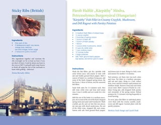 Sticky	Ribs	(British)                                      Párolt	Halfilé	„Kárpáthy”	Módra,	
                                                                      	
                                                           Petrezselymes	Burgonyával	(Hungarian)	
                                                           “Kárpáthy” Fish Fillet in Creamy Crayfish, Mushroom,
                                                           and Dill Ragout with Parsley Potatoes




                                                                                                                                                                          Stu Spivack
                                                           Ingredients
Kelapstick




                                                           •	   4	medium	fresh	fillets	of	striped	bass
                                                                                 	
                                                           •	   ½	ounce	crayfish
                                                                               	
                                                           •	   2	bunches	of	spring	onions
                                                           •	   1	bunch	of	fresh	dill
Ingredients
                                                           •	   1	bunch	of	fresh	parsley
•	           One	rack	of	ribs                              •	   1	lemon
•	           2	tablespoons	each:	soy	sauce,			             •	   1	ounce	white	mushrooms,	sliced
	            orange	juice,	ketchup,	                       •	   2	cups	dry	white	wine
	            red	wine	vinegar,	brown	sugar                 •	   1	cup	cooking	cream
•	           2	teaspoons	grainy	mustard                    •	   12	ounces	butter
                                                           •	   4	large	potatoes
Instructions                                               •	   Salt,	fresh	ground	black	pepper,	
Mix	 ingredients	 together	 and	 marinate	 the	            	    bay	leaves,	and	lemon	juice	to	taste
ribs	 overnight	 (or	 for	 at	 least	 an	 hour	 if	 you	
are	short	of	time).	Cook	for	about	one	hour	in	
the	oven	at	300°	F,	and	grill	until	crispy	brown	
to	finish	off	using	the	rest	of	the	marinade	to	
    	       	
baste	while	grilling	–	delicious!                          Instructions
                                                           Wash	 the	 fish	 fillets,	 pat	 dry,	 sprinkle	 with	
                                                                          	    	                                   and	lemon	juice	to	taste.	Bring	to	a	boil,	cover	
Emma Burnaby-Atkins                                        some	 lemon	 juice,	 and	 season	 to	 taste	 with	      and	simmer	for	another	5-6	minutes.	
                                                           salt	 and	 freshly	 ground	 black	 pepper.	 Melt	 4	
                                                                                                                   Peel	 potatoes,	 cut	 them	 into	 one-inch	 cubes	
                                                           ounces	of	butter	in	a	medium	frying	pan,	add	
                                                                                                                   and	 rinse.	 Put	 them	 in	 a	 medium	 saucepan,	
                                                           some	of	the	finely	chopped	spring	onion,	the	
                                                                            	
                                                                                                                   add	 salt	 and	 water.	 Bring	 to	 a	 boil,	 reduce	
                                                           bay	leaves,	2	slices	of	lemon,	and	the	seasoned	
                                                                                                                   heat,	cover,	and	let	it	simmer	until	potatoes	are	
                                                           fish	fillets.	
                                                            	 	
                                                                                                                   medium	tender.	Remove	from	heat	and	drain	
                                                           Sauté	 both	 sides	 for	 3-4	 minutes	 each,	 then	     excess	water.	Melt	4	ounces	of	butter	in	a	me-
                                                           add	 some	 white	 wine	 and	 heat	 until	 steam	        dium	 frying	 pan,	 add	 chopped	 fresh	 parsley	
                                                           rises.	Cover	it	swiftly	and	set	it	aside	for	a	few	
                                                                                	                                  and	 remainder	 of	 the	 spring	 onions.	 Reheat	
                                                           minutes.                                                potatoes	for	3-4	minutes,	stirring	frequently	to	
                                                                                                                   avoid	burning.
                                                           Melt	the	rest	of	the	butter	in	a	medium	sauce-
                                                           pan,	stir	in	most	of	the	rest	of	the	finely	chopped	
                                                                                                 	                 To	serve,	place	fish	fillets	on	individual	plates,	
                                                                                                                                    	 	
                                                           spring	onion	and	sauté	until	translucent.	Wash	         cover	 them	 with	 the	 creamy	 crayfish,	 mush-
                                                                                                                                                         	
                                                           crayfish,	pat	dry	and	cut	into	bite-size	pieces,	
                                                                 	                                                 room	and	dill	ragout.	Garnish	plates	with	the	
                                                           stir	into	pan	with	sliced	mushrooms,	the	rest	          parsley	potatoes.
                                                           of	 the	 white	 wine,	 chopped	 dill,	 and	 cream.	
                                                           Season	 with	 salt,	 fresh	 ground	 black	 pepper,	     Barbara Deák-Faragó and László Deák


14
 