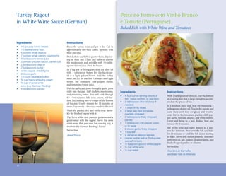 Turkey	Ragout	                                                                                                                 Peixe	no	Forno	com	Vinho	Branco	
in	White	Wine	Sauce	(German)                                                                                                   e	Tomate	(Portuguese)
                                                                                                                               Baked Fish with White Wine and Tomatoes


Ingredients                                Instructions
•	   1½	pounds	turkey	breast	              Rinse	 the	 turkey	 meat	 and	 pat	 it	 dry.	 Cut	 in	
•	   1½	tablespoons	flour
                       	                   approximately	 one-inch	 cubes.	 Sprinkle	 with	
•	   6	ounces	small	shallots	              flour	and	toss.
                                            	
•	   7	ounces	small	cremini	mushrooms	     Peel	shallots	and	half	or	quarter	them,	depend-
•	   3	tablespoons	lemon	juice             ing	 on	 their	 size.	 Clean	 and	 halve	 or	 quarter	
•	   3	ounces	uncured	bacon	(center	cut)   the	 mushrooms	 and	 sprinkle	 with	 1½	 table-
•	   2	tablespoons	olive	oil               spoons	lemon	juice.	Dice	the	bacon.
•	   2	tablespoons	butter




                                                                                                       Blue Moon in Her Eyes
                                           In	 a	 big	 pot	 or	 frying	 pan,	 heat	 the	 olive	 oil	
•	   white	pepper,	dried	thyme
                                           with	 1	 tablespoon	 butter.	 Fry	 the	 bacon	 un-
•	   2	cloves	garlic
                                           til	 it	 is	 light	 golden	 brown.	 Add	 the	 turkey	
•	   1½	cups	vegetable	bullion	
                                           meat	and	fry	for	another	5	minutes	until	light	
•	   ¾	cup	heavy	whipping	cream
                                           brown.	 Stir	 constantly.	 Add	 pepper,	 thyme,	
•	   ¾	cup	of	good	white	
                                           and	remaining	lemon	juice.
	    wine	(e.g.	German	Riesling)
•	   4	tablespoons	parsley                 Peel	the	garlic	and	press	through	a	garlic	press	
                                           right	into	the	pan.	Add	shallots,	mushrooms,	                                       Ingredients                                 Instructions
                                           and	remaining	butter.	Toss	and	cook	through	
                                                                                                                               •	   4	four-ounce	serving	pieces	of		 	     With	1	tablespoon	of	olive	oil,	coat	the	bottom	
                                           for	a	few	minutes.	Add	wine,	cream,	and	bul-
                                                                                                                               	    fish:		hake,	red	fish,	or	sea	bass
                                                                                                                                     	                	                    of	a	baking	dish	that	is	large	enough	to	accom-
                                           lion.	Stir,	making	sure	to	scrape	off	the	bottom	
                                                                                 	
                                                                                                                               •	   3	tablespoon	olive	oil	(more	if		 	    modate	the	pieces	of	fish.	
                                                                                                                                                                                                  	
                                           of	 the	 pan.	 Gently	 simmer	 for	 20	 minutes	 or	
                                                                                                                               	    needed)                                In	a	medium	sauce	pan,	heat	the	remaining	2	
                                           more	if	necessary	–	the	sauce	needs	to	thicken!	
                                                                                                                               •	   1	onion	thinly	sliced                  tablespoons	of	olive	oil.	Toss	in	the	onions	and	
                                           Wash	the	parsley,	dry,	and	finely	chop.	Sprin-
                                                                        	                                                      •	   2	large	very	ripe	tomatoes,		      	   sauté	 them	 until	 they	 are	 glassy	 and	 translu-
                                           kle	the	finished	ragout	with	it.	
                                                    	                                                                          	    coarsely	chopped                       cent.	 Stir	 in	 the	 tomatoes,	 parsley,	 chili	 pep-
                                           Tip:	Serve	white	rice,	pasta	or	potatoes	and	a	                                     •	   2	tablespoons	finely	chopped		 	
                                                                                                                                                     	                     per,	garlic,	bay	leaf,	allspice,	and	white	pepper.	
                                           green	 salad	 with	 the	 ragout.	 Serve	 the	 same	                                 	    parsley                                Cover	 and	 bring	 to	 a	 boil.	 Reduce	 heat	 and	
                                           white	 wine	 that	 you	 used	 for	 cooking	 (e.g.	 a	                               •	   1	tablespoon	chili	pepper	paste	       simmer	for	2	minutes.
                                           medium	dry	German	Riesling).	Enjoy!                                                 	    or	to	taste
                                                                                                                                                                           Stir	 in	 the	 wine	 and	 water.	 Return	 to	 a	 sim-
                                           Serves	four.                                                                        •	   2	cloves	garlic,	finely	chopped
                                                                                                                                                       	
                                                                                                                                                                           mer	for	1	minute.	Pour	over	the	fish	and	bake	
                                                                                                                                                                                                                 	
                                                                                                                               •	   1	bay	leaf
                                                                                                                                                                           for	20	minutes	or	until	the	fish	is	just	starting	
                                                                                                                                                                                                            	
                                           Anna Prisco                                                                         •	   2	Jamaican	allspice	kernels
                                                                                                                                                                           to	flake.	Serve	with	boiled	potatoes,	seasoned	
                                                                                                                                                                               	
                                                                                                                               •	   coarse	kosher	salt	or	Portuguese		
                                                                                                                                                                           with	olive	oil,	salt,	pepper,	chopped	garlic,	and	
                                                                                                                               	    sea	salt	to	taste
                                                                                                                                                                           finely	chopped	parsley	or	cilantro.
                                                                                                                                                                            	
                                                                                                                               •	   ½	teaspoon	ground	white	pepper
                                                                                                                               •	   ¾	cup	white	wine	                      Serves	four.
                                                                                                                               •	   ½	cup	water                            Ana Jara de Carvalho
                                                                                                                                                                           and João Vale de Almeida



16
 