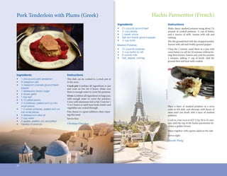 Pork	Tenderloin	with	Plums	(Greek)                                                                                                                 Hachis	Parmentier	(French)
                                                                                                                    Ingredients                                      Instructions
                                                                                                                    •	   2½	pounds	ground	beef	                      Make	classic	mashed	potatoes	using	about	2¼	      	
                                                                                                                    •	   ¼	cup	parsley                               pounds	 of	 cooked	 potatoes,	 ¼	 cup	 of	 butter,	
                                                                                                                    •	   2	sweet	onions                              and	 6	 ounces	 of	 milk.	 Season	 with	 salt	 and	
                                                                                                                    •	   Salt	and	freshly	ground	pepper              nutmeg.	
                                                                                                                    •	   ¼	cup	broth                                 Mix	the	ground	beef	with	the	chopped	parsley.	
                                                                                                                    Mashed	Potatoes                                  Season	with	salt	and	freshly	ground	pepper.
                                                                                                                    •	   2¼	pounds	potatoes                          Chop	the	2	onions,	sauté	them	in	a	pan	with	
                                                                                                                    •	   ½	cup	butter	(or	oil)                       some	butter	(or	oil)	for	10	minutes	without	let-
The Ulterior Epicure




                                                                                                                    •	   6	ounces	milk                               ting	them	brown.	Season	and	cook	for	another	
                                                                                                                    •	   Salt,	pepper,	nutmeg                        5	 minutes,	 adding	 ¼	 cup	 of	 broth.	 Add	 the	
                                                                                                                                                                     ground	beef	and	heat	until	cooked.




Ingredients                                                   Instructions
•	                     1	one-pound	pork	tenderloin            This	 dish	 can	 be	 cooked	 in	 a	 crock	 pot	 or	
                                                               	
•	                     ¾	teaspoon	salt	                       in	the	oven.
•	                     ¼	teaspoon	coarsely	ground	black		     Crock pot: Combine	all	ingredients	in	pot	
	                      pepper	                                and	 cook	 on	 low	 for	 8	 hours.	 Make	 sure	




                                                                                                                                                          Leon Brocard
•	                     1	tablespoon	brown	sugar	              there	is	enough	water	to	cover	the	potatoes.
•	                     2	cloves	garlic	
                                                              Oven:	Combine	all	ingredients	in	large	pan.	
•	                     1	bay	leaf
                                                              Add	 enough	 water	 to	 cover	 the	 potatoes.	
•	                     5-10	pitted	plums	
                                                              Cover	with	aluminum	foil	or	lid.	Cook	for	1	
•	                     2-3	potatoes,	peeled	and	cut	into		
                                                              ½	to	2	hours	or	until	meat	looks	tender	and	
	                      small	pieces                                                                                                                                  Place	 a	 layer	 of	 mashed	 potatoes	 in	 a	 terra	
                                                              vegetables	are	cooked	through.
•	                     1-2	sweet	potatoes,	peeled	and	cut		                                                                                                          cotta	or	foil	dish,	and	alternate	with	layers	of	
	                      into	small	pieces                      Feta	cheese	is	a	great	addition	when	enjoy-                                                            meat	 until	 you	 finish	 with	 a	 layer	 of	 mashed	
                                                                                                                                                                                        	
•	                     4	tablespoons	olive	oil                ing	this	meal.                                                                                         potatoes.
•	                     1	cup	water                            Serves	four.
•	                     2	apples,	peeled,	cut,	and	pitted                                                                                                             Cook	in	a	hot	oven	at	425°	F	for	30	to	45	min-
•	                     Handful	of	pinenuts                    Christina Chaconas                                                                                     utes	until	the	top	of	the	hachis	parmentier	be-
                                                                                                                                                                     comes	a	golden	brown.
                                                                                                                                                                     Enjoy	together	with	a	green	salad	on	the	side.
                                                                                                                                                                     Serves	eight.
                                                                                                                                                                     Pascale Niang




20
 