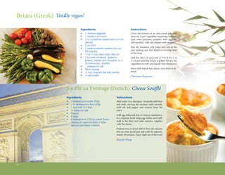 Briam (Greek) Totally vegan!

                                             Ingredients                                     Instructions
                                             •	   1 medium eggplant                          Cover the bottom of an oven-proof pan with
                                             •	   1 medium red onion                         olive oil. Layer vegetables beginning with on-
                                             •	   2 to 3 potatoes (peeled and cut into 	     ions, sweet potatoes, potatoes, then eggplant
                                             	    pieces)                                    and zucchini. Add salt, pepper, and parsley.
                                             •	   2 zucchini
                                                                                             Mix the tomatoes with water and add to the
                                             •	   2 sweet potatoes (peeled and cut 	
                                                                                             pan, making sure that liquid is covering most
                                             	    into pieces)
                                                                                             of the food.
                                             •	   1 3 to 2 3 cup extra virgin olive oil

                                             •	   2 pounds tomatoes, grated or 	 	           Add the olive oil and cook at 375º F for 1 to
                                             	    peeled, seeded and chopped, or a 	         1½ hours until the briam is golden brown, the
                                             	    28-ounce can, drained                      vegetables are soft, and liquids have thickened.
                                             •	   1 tablespoon salt
                                             •	   Black pepper                               Serve with bread, feta cheese, and olives if de-
                                                                                             sired!
                           The Bitten Word
                                             •	   ¼ cup chopped flat-leaf parsley
                                             •	   3 cups water                               Christina Chaconas



                    Soufflé au Fromage (French) Cheese Soufflé
                    Ingredients                                                Instructions
                    •	   3 tablespoons butter (50g)                            Melt butter in a saucepan. Gradually add flour
                    •	   2 ½ tablespoons flour (40g)                           and milk, stirring the mixture until smooth.  
                    •	   1 cup milk (1/4 liter)                                Add salt and pepper and remove from the
                    •	   ½ teaspoon salt                                       stove.
                    •	   Pepper
                                                                               Add egg yolks and mix to creamy consistency.  
                    •	   4 eggs
                                                                               In a separate bowl whip egg whites until stiff.
                    •	   6 tablespoons (100 g) grated Swiss 	
                                                                               Add to the flour and milk mixture, together
                    	    cheese (or approximately 3 table-	
                                                                               with the cheese.
                    	    spoons parmesan cheese)
                                                                               Preheat oven to about 400º F. Pour the mixture
                                                                               into an oven-proof pan and cook for approxi-
                                                                               mately 20 minutes. Enjoy right out of the oven!
                                                                               Pascale Niang




26
 