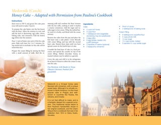 Medovník (Czech)
Honey Cake – Adapted with Permission from Pauline’s Cookbook
Instructions
Heat oven to 350º F, and grease five cake pans     maining milk and combine the flour mixture          Ingredients
(you will need to make 5 layers).                  with the hot milk, cooking it until it reaches
                                                                                                       Cake                                    •	   Pinch of cloves
                                                   a creamy consistency. Add the sugar and va-
To prepare the cake batter, mix the hot honey                                                          •	   2 cups hot honey                   •	   2 tablespoons of baking soda
                                                   nilla sugar to hot cream. Whip the melted but-
with the flour. Allow the mixture to cool, and     ter until it is frothy, and blend with the cream    •	   4 cups flour                       Cream Filling
add the lard or shortening, egg yolks, cloves,     mixture.                                            •	   1 tablespoon lard (vegetable
baking soda, and cinnamon. Fold the beaten                                                                                                     •	   6 tablespoons superfine flour
                                                                                                       	    shortening may be substituted)
egg whites into the mixture.                       Remove the cakes from the pan and place the                                                 •	   2 cups whole milk
                                                                                                       •	   4 egg yolks
                                                   first layer onto a cake platter. Cover liberally                                            •	   ½ cup sugar
Pour ½ inch of batter into each of the five cake                                                       •	   6 egg whites, beaten into
                                                   with cream filling, and top with the second                                                 •	   1¼ cups butter, melted
pans. Bake each layer for 3 to 5 minutes, be-                                                          	    a stiff meringue
                                                   layer cake. Repeat these steps until you have                                               •	   2 packets (¼ cup) vanilla sugar
ing careful not to overbake (or the cake will be                                                       •	   2 handfuls of raisins (optional)
                                                   spread cream on the fourth layer of cake.           •	   2 teaspoons cinnamon
somewhat dry).
                                                   Crumble the final layer of cake in a food pro-
Prepare the cream filling by mixing the flour      cessor, and spread the crumbs on top of the
with a small amount of milk. Boil the re-          cream filling. Melted chocolate, honey, or
                                                   toasted walnuts may be added as a garnish.
                                                   Cover the cake and chill it in the refrigerator
                                                   for at least 6-8 hours to allow the cream to seep
                                                   into the cake.
                                                   Eva Horelová, with thanks to Tonya
                                                   (Shuster) Harmon, Pauline’s first
                                                   grandchild




                                                   Medovník is a 10-layer honey cake
                                                   flavored with cinnamon, with a unique
                                                   sweet taste. Although it is virtually un-
                                                   known in North America, it is the most
                                                   popular cake in Prague and well-
                                                   known in countries like Russia, the
                                                   Ukraine, and Croatia.
                                                   It is not that difficult to make, and is
                                                   a fantastic dessert for a special occa-
                                                   sion. This traditional recipe below is
                                                   from Pauline’s handwritten recipe in
                                                   her original cookbook, and the cream
                                                   filling is from a cookbook that was in her
                                                   collection from 1914 in Dolny Kubin,
                                                   Slovakia.
32
 