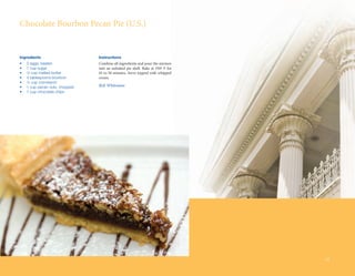 Chocolate	Bourbon	Pecan	Pie	(U.S.)


Ingredients                      Instructions
•	   2	eggs,	beaten              Combine	all	ingredients	and	pour	the	mixture	
•	   1	cup	sugar                 into	 an	 unbaked	 pie	 shell.	 Bake	 at	 350º	 F	 for	
•	   ½	cup	melted	butter         45	to	50	minutes.	Serve	topped	with	whipped	
•	   4	tablespoons	bourbon       cream.
•	   ¼	cup	cornstarch
•	   1	cup	pecan	nuts,	chopped   Bob Whiteman
•	   1	cup	chocolate	chips




                                                                                           33
 