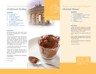 Herrencreme (German)                                                                                      Mousse au Chocolat (Belgian)
Gentleman’s Pudding                                                                                       Chocolate Mousse
Ingredients                                                                                                       Ingredients

•	   2 cups whole milk                                                                                            •	   5 ounces bittersweet
•	   ½ vanilla bean                                                                                               	    chocolate (Belgian chocolate is ideal)
•	   3 fresh egg yolks (large)                                          This type of vanilla pudding is           •	   ¼ cup of espresso coffee
•	   1 ounce corn starch                                                served as a dessert at tradi-             	    (instant coffee can be substituted)
•	   2 ½ tablespoons sugar                                              tional Westphalian weddings.              •	   1 tablespoon butter
•	   4 ½ ounces (125g) bittersweet                                                                                •	   4 eggs*
	    dark chocolate                                                                                               •	   2 tablespoons sugar
•	   1 ¼ cup heavy whipping cream
•	   2 tablespoons sugar
•	   Dash of Cognac or rum (optional)                                                                             Instructions
                                                                                                                  Cut the chocolate into small pieces in a bowl,
                                                                                                                  add the warm coffee, and place the bowl in the
                                                                                                                  microwave on medium or medium high for
Instructions                                                                                                      about one minute or until melted.
Mix the egg yolks, corn starch, and a little of
the milk into a smooth paste. Cut the vanilla                                                                     Add one egg yolk to the melted chocolate and
bean lengthwise.                                                                                                  stir.

Heat the remaining milk, along with the sugar                                                                     Add the sugar to the egg whites and beat them
and the vanilla bean, to a boil. Add the corn                                                                     until they hold. Delicately fold the egg whites
starch paste and bring the mixture back to a                                                                      into the chocolate.
boil, stirring constantly. Once the pudding                                                                       Poor into individual ramekins and refrigerate
thickens, remove the vanilla bean, pour the                                                                       for several hours.
pudding into a bowl, and let it cool. Place it in
the refrigerator once it has cooled.                                                                              Laurence Moreaux
Coarsely grate the chocolate. Beat the whip-
ping cream and sugar until stiff.
Gently mix the chocolate (leaving a little to
sprinkle over the pudding for decoration) to-
gether with the vanilla pudding. Flavor with
the Cognac or Rum!
Put pudding in small glass bowls and sprinkle
with chocolate.
                                                                                                                                * The U.S. Food and Drug
Serves four to six.                                                                                                             Administration      recom-
                                                                                                                                mends using “pasteurized
Anna Prisco                                                                                                                     eggs” or other methods
                                                                                                                                for treating eggs in reci-
                                                    Jules / Stonesoup




                                                                                                                                pes calling for raw eggs.




34
 